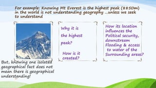 For example: Knowing Mt Everest is the highest peak (8850m)
in the world is not understanding geography …unless we seek
to understand
But, knowing one isolated
geographical fact does not
mean there is geographical
understanding!
Why it is
the highest
peak?
13
How is it
created?
How its location
influences the
Political security,
downstream
Flooding & access
to water of the
Surrounding areas?
 