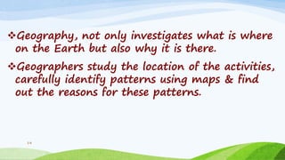 Geography, not only investigates what is where
on the Earth but also why it is there.
Geographers study the location of the activities,
carefully identify patterns using maps & find
out the reasons for these patterns.
14
 