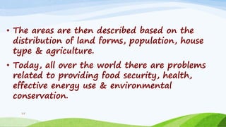 • The areas are then described based on the
distribution of land forms, population, house
type & agriculture.
• Today, all over the world there are problems
related to providing food security, health,
effective energy use & environmental
conservation.
15
 