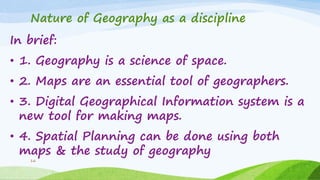Nature of Geography as a discipline
In brief:
• 1. Geography is a science of space.
• 2. Maps are an essential tool of geographers.
• 3. Digital Geographical Information system is a
new tool for making maps.
• 4. Spatial Planning can be done using both
maps & the study of geography
16
 