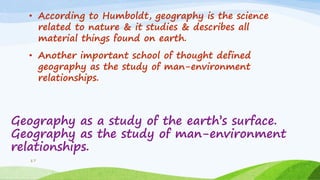 Geography as a study of the earth‟s surface.
Geography as the study of man-environment
relationships.
• According to Humboldt, geography is the science
related to nature & it studies & describes all
material things found on earth.
• Another important school of thought defined
geography as the study of man-environment
relationships.
17
 