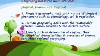 Geography has three main branches :
physical, Human and Regional.
1. Physical geography deals with nature of physical
phenomena such as climatology, soil & vegetation.
2. Human geography deals with the relationship
between human societies & the earth‟s surface.
3. Aspects such as delineation of regions, their
geographical characteristics & processes of change
constitute regional geography.
 
