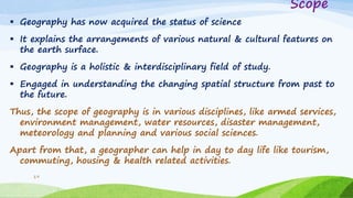 Scope
 Geography has now acquired the status of science
 It explains the arrangements of various natural & cultural features on
the earth surface.
 Geography is a holistic & interdisciplinary field of study.
 Engaged in understanding the changing spatial structure from past to
the future.
Thus, the scope of geography is in various disciplines, like armed services,
environment management, water resources, disaster management,
meteorology and planning and various social sciences.
Apart from that, a geographer can help in day to day life like tourism,
commuting, housing & health related activities.
19
 