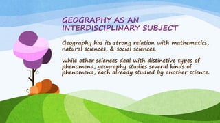GEOGRAPHY AS AN
INTERDISCIPLINARY SUBJECT
Geography has its strong relation with mathematics,
natural sciences, & social sciences.
While other sciences deal with distinctive types of
phenomena, geography studies several kinds of
phenomena, each already studied by another science.
 