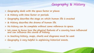 Geography & History
 Geography deals with the space factor or places
 & History with time factor or periods.
 Geography describes the stage on which human life is enacted
 & History describes the drama of human life.
 No history can be complete without some reference to space.
 We come to know how the physical features of a country have influenced
and can influence the course of history.
 In teaching history, maps, charts and diagrams must be used.
 Geography is very helpful in explaining historical events.
24
 