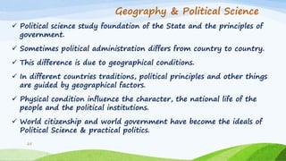Geography & Political Science
 Political science study foundation of the State and the principles of
government.
 Sometimes political administration differs from country to country.
 This difference is due to geographical conditions.
 In different countries traditions, political principles and other things
are guided by geographical factors.
 Physical condition influence the character, the national life of the
people and the political institutions.
 World citizenship and world government have become the ideals of
Political Science & practical politics.
25
 