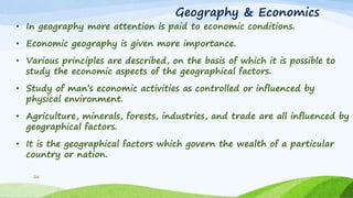 Geography & Economics
• In geography more attention is paid to economic conditions.
• Economic geography is given more importance.
• Various principles are described, on the basis of which it is possible to
study the economic aspects of the geographical factors.
• Study of man‟s economic activities as controlled or influenced by
physical environment.
• Agriculture, minerals, forests, industries, and trade are all influenced by
geographical factors.
• It is the geographical factors which govern the wealth of a particular
country or nation.
26
 