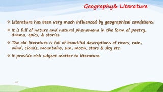 Geography& Literature
 Literature has been very much influenced by geographical conditions.
 It is full of nature and natural phenomena in the form of poetry,
drama, epics, & stories.
 The old literature is full of beautiful descriptions of rivers, rain,
wind, clouds, mountains, sun, moon, stars & sky etc.
 It provide rich subject matter to literature.
27
 