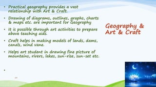 Geography &
Art & Craft
• Practical geography provides a vast
relationship with Art & Craft.
• Drawing of diagrams, outlines, graphs, charts
& maps etc. are important for Geography
• It is possible through art activities to prepare
above teaching aids.
• Craft helps in making models of lands, dams,
canals, wind vane.
• Helps art student in drawing fine picture of
mountains, rivers, lakes, sun-rise, sun-set etc.
•
28
 