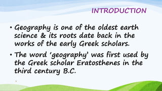 INTRODUCTION
• Geography is one of the oldest earth
science & its roots date back in the
works of the early Greek scholars.
• The word „geography‟ was first used by
the Greek scholar Eratosthenes in the
third century B.C.
3
 