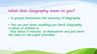 30
What does Geography mean to you?
• In groups brainstorm the meaning of Geography.
• You can put down anything you think Geography
is about or related to.
Take about 5 minutes to brainstorm and put down
the ideas on the paper provided.
 