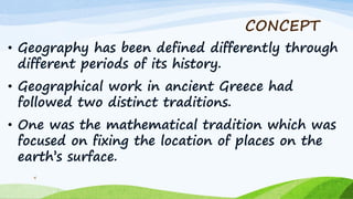 CONCEPT
• Geography has been defined differently through
different periods of its history.
• Geographical work in ancient Greece had
followed two distinct traditions.
• One was the mathematical tradition which was
focused on fixing the location of places on the
earth‟s surface.
4
 