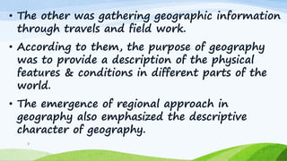 • The other was gathering geographic information
through travels and field work.
• According to them, the purpose of geography
was to provide a description of the physical
features & conditions in different parts of the
world.
• The emergence of regional approach in
geography also emphasized the descriptive
character of geography.
5
 