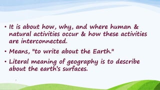 • It is about how, why, and where human &
natural activities occur & how these activities
are interconnected.
• Means, "to write about the Earth."
• Literal meaning of geography is to describe
about the earth‟s surfaces.
7
 