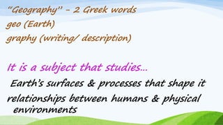 “Geography” - 2 Greek words
geo (Earth)
graphy (writing/ description)
It is a subject that studies…
Earth‟s surfaces & processes that shape it
relationships between humans & physical
environments
8
 