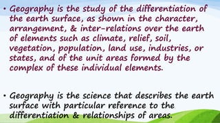 • Geography is the study of the differentiation of
the earth surface, as shown in the character,
arrangement, & inter-relations over the earth
of elements such as climate, relief, soil,
vegetation, population, land use, industries, or
states, and of the unit areas formed by the
complex of these individual elements.
• Geography is the science that describes the earth
surface with particular reference to the
differentiation & relationships of areas.
9
 