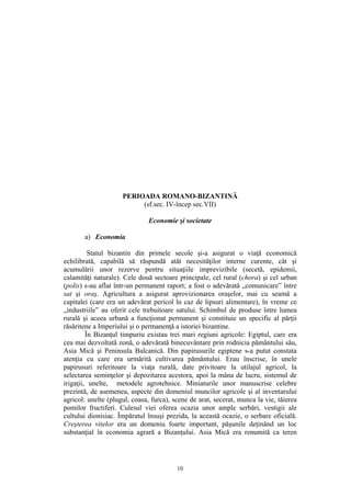 10
PERIOADA ROMANO-BIZANTINĂ
(sf.sec. IV-încep sec.VII)
Economie şi societate
a) Economia
Statul bizantin din primele secole şi-a asigurat o viaţă economică
echilibrată, capabilă să răspundă atât necesităţilor interne curente, cât şi
acumulării unor rezerve pentru situaţiile imprevizibile (secetă, epidemii,
calamităţi naturale). Cele două sectoare principale, cel rural (chora) şi cel urban
(polis) s-au aflat într-un permanent raport; a fost o adevărată „comunicare” între
sat şi oraş. Agricultura a asigurat aprovizionarea oraşelor, mai cu seamă a
capitalei (care era un adevărat pericol în caz de lipsuri alimentare), în vreme ce
„industriile” au oferit cele trebuitoare satului. Schimbul de produse între lumea
rurală şi aceea urbană a funcţionat permanent şi constituie un specific al părţii
răsăritene a Imperiului şi o permanenţă a istoriei bizantine.
În Bizanţul timpuriu existau trei mari regiuni agricole: Egiptul, care era
cea mai dezvoltată zonă, o adevărată binecuvântare prin rodnicia pământului său,
Asia Mică şi Peninsula Balcanică. Din papirusurile egiptene s-a putut constata
atenţia cu care era urmărită cultivarea pământului. Erau înscrise, în unele
papirusuri referitoare la viaţa rurală, date privitoare la utilajul agricol, la
selectarea seminţelor şi depozitarea acestora, apoi la mâna de lucru, sistemul de
irigaţii, unelte, metodele agrotehnice. Miniaturile unor manuscrise celebre
prezintă, de asemenea, aspecte din domeniul muncilor agricole şi al inventarului
agricol: unelte (plugul, coasa, furca), scene de arat, secerat, munca la vie, tăierea
pomilor fructiferi. Culesul viei oferea ocazia unor ample serbări, vestigii ale
cultului dionisiac. Împăratul însuşi prezida, la această ocazie, o serbare oficială.
Creşterea vitelor era un domeniu foarte important, păşunile deţinând un loc
substanţial în economia agrară a Bizanţului. Asia Mică era renumită ca teren
 