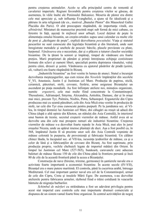 11
pentru creşterea animalelor. Acolo se afla principalul centru de remontă al
cavaleriei imperiale. Regiuni favorabile pentru creşterea vitelor se găseau, de
asemenea, în văile înalte ale Peninsulei Balcanice. Meseria de păstor era dintre
cele mai apreciate şi, sub influenţa Evangheliei, a ajuns să fie idealizată şi a
pătruns în arta religioasă (de ex., motivul „Bunului Păstor” din Mausoleul Gallei
Placidia din Paris). O altă preocupare răspândită, de importanţa vitală, era
albinăritul. Miniaturi de manuscrise prezintă stupi sub formă de mici cabane, cu
ferestre în faţă, aşezaţi în mijlocul unor arbuşti. Locul deţinut de peşte în
alimentaţia omului bizantin, un creştin-ortodox supus unui calendar cu multe zile
de post şi „dezlegare de peşte”, explică dezvoltarea pescuitului. Viaţa şi statutul
pescarilor ne sunt cunoscute din legislaţia bizantină şi din literatură, unde sunt
înregistrate metodele şi uneltele de pescuit: bărcile, plasele prevăzute cu plute,
harponul. Vânătoarea era o necesitate, dar şi o plăcere a tuturor claselor societăţii
bizantine. De la ţărani la seniori şi împăraţi, timpul de vânătoare era foarte
preţios. Marii proprietari de pământ şi prinţii întreţineau echipaje costisitoare
formate din sclavi şi oameni liberi, specialişti pentru depistarea vânatului, valeţi
pentru câini, dresori şi şoimi. Vânătoarea cu ajutorul păsărilor de pradă (şoimi,
uli, vulturi) era foarte răspândită în Bizanţ.
„Industriile bizantine” au fost vestite în lumea de atunci. Statul a încurajat
dezvoltarea meşteşugurilor, aşa cum reiese din Novelele împăraţilor din secolele
V_VI, Anastasie, Justin I şi Justinian cel Mare. Producţia de papirus, sticlă,
ceramică, pânzeturi, stofe, covoare, fierărie, arme asigurase Bizanţului un
ascendent pe piaţa mondială. Au fost înfiinţate ateliere noi, minuţios organizate,
numite ergasterii, cele mai multe fiind concentrate la Constantinopol,
Thessalonic, Adrianopol, Smyrna, Alexandria, Antiohia, Damasc, dar şi în oraşe
mai mici, precum Tyr, Palmira, Nisibis, Petra, Sebastopol. Ergasteriile din Cipru
produceau mai cu seamă pânzături, cele din Asia Mică erau vestite în producţia de
stofe, iar cele din Tyr erau cunoscute pentru purpură. Pe la jumătatea sec. al VI-
lea, în timpul domniei lui Justinian cel Mare, doi călugări au reuşit să aducă din
China (după o altă opinie din Khoton, un stătuleţ din Asia Centrală), în interiorul
unui baston de trestie, secretul creşterii viermilor de mătase. Astfel avea să se
dezvolte una din cele mai prospere ramuri ale industriei bizantine. Creşterea
viermilor de mătase s-a dezvoltat foarte repede în Asia Mică, mai ales în jurul
oraşului Niceea, unde au apărut imense plantaţii de duzi. Aşa a fost posibil ca, în
568, împăratul Justin II să prezinte unor soli din Asia Centrală veşminte de
mătase colorată în purpuriu, de provenienţă şi fabricaţie bizantină. Un călător
chinez lăuda, la începutul sec. al VII-lea, iscusinţa ţesătorilor de mătase, ca şi a
celor de lână şi a fabricanţilor de covoare din Bizanţ. Au fost suprimate, prin
producţia proprie, vechile cheltuieli legate de importul mătăsii din Orient. În
timpul lui Justinian cel Mare (527-565), bunăoară, caravanele care aduceau
baloturi de mătase făceau 150 de zile din China până la frontiera persană şi încă
80 de zile de la această frontieră până la aceea a Bizanţului.
Construcţia de nave (bireme, trireme, germoane) în şantierele navale era o
activitate foarte importantă a economiei bizantine. În aceste secole (IV-VII),
Bizanţul era o mare putere maritimă. El controla, până la cucerirea arabă, întreaga
Mediterană. Cel mai important şantier naval era cel de la Constantinopol, urmat
de cele din Cipru, Creta şi insulele Mării Egee. De asemenea, s-au dezvoltat
atelierele pentru fabricarea armelor, războiul fiind o trăire cotidiană în veacurile
bântuite de migraţia barbarilor.
Schimbul de mărfuri cu străinătatea a fost un adevărat privilegiu pentru
acest stat imperial care controla cele mai importante drumuri comerciale şi
dispunea de un sistem vamal foarte bine organizat. În centrul activităţilor de negoţ
 