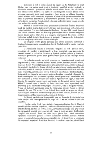 14
Colonatul a fost o formă socială de trecere de la Antichitate la Evul
Mediu, care s-a extins mult printr-o instituţie specifică acestei perioade a
Bizanţului timpuriu: patronatul. Mobilul era de natură fiscală, iar „victimele”
erau ţăranii liberi. Pentru a se apăra de constrângerile fiscului, ţăranii liberi
acceptau patronajul unor mari proprietari. Cum aceştia nu plăteau impozite,
ţăranii ocoleau astfel impunerea pe pământ. Contractul de patronat conducea, în
final, la pierderea pământului şi transformarea ţăranului liber în colon. Fiind
vorba despre o evaziune fiscală, statul a încercat să limiteze acest proces, scop în
care au fost date novelle speciale.
Treptat, în rândul colonilor au apărut unele diferenţieri. În afară de colonii
legaţi de pământ, înscrişi (adscriptici), în texte sunt menţionaţi colonii liberi şi
colonii salariaţi. Prin Novella împăratului Justinian I din anul 539, colonii înscrişi
care stăteau vreme de 30 de ani pe acelaşi pământ şi se achitau de toate obligaţiile
puteau deveni coloni liberi. Era şi o categorie intermediară de coloni, amfiboi
(coloni de ambele feluri), liberi şi aserviţi totodată. Ei aveau un lot în folosinţă,
dar erau înregistraţi ca locuitori ai unui municipiu.
La sfârşitul acestei prime perioade din istoria Bizanţului colonatul a
dispărut, întreaga masă a producătorilor direcţi fiind alcătuită în mediul rural din
ţărani liberi.
O permanenţă socială a Bizanţului timpuriu au fost ţăranii liberi,
proprietari de pământ şi contribuabili la fisc. Impozitele erau percepute în
monedă, uneori, în perioadele de secetă şi lipsă de produse, plăteau şi în natură.
Alături de proprietate, ţăranii liberi puteau obţine şi un lot în folosinţă, numit
emfiteoză.
La cealaltă extremă a societăţii bizantine era clasa dominantă, proprietară
de pământuri şi sclavi. Membrii acesteia purtau, curent, denumiri precum domini,
despotes, kyrioi. Proprietăţile acestora nu erau constituite din domenii unitare, ci
din stăpâniri răspândite în diverse părţi ale provinciei unde locuiau sau chiar din
mai multe provincii. Instituţia patronatului a contribuit substanţial la dezvoltarea
marii proprietăţi, care în aceste secole de început nu dobândise trăsături feudale.
Informaţiile privitoare la marea proprietate nu îngăduie generalizări. Imperiul de
Răsărit era departe de a prezenta o tipologie a marii proprietăţi. Situaţia cea mai
bine cunoscută şi mereu invocată este aceea a Apionilor din Egipt, o adevărată
dinastie de proprietari, despre care papirusurile ne dau detalii pentru intervalul
488-625. Apionii erau o familie de înalţi funcţionari care agonisiseră mari
proprietăţi şi îşi înrolaseră trupe proprii (buccelarii), care să le apere bunurile.
Aveau şi închisori particulare unde îşi încarcerau colonii fugari şi sătenii
datornici. În anul 538 aveau 139 de deţinuţi. Proprietarii se ocupau de irigaţii,
ridicau diguri, întreţineau diverse instalaţii precum mori, teascuri, brutării, băi etc.
Cucerirea arabă a făcut ca domeniul Apionilor să dispară.
În Bizanţ, evoluţia marii proprietăţi spre un domeniu de tip feudal s-a
făcut lent şi a luat forme proprii târziu, după sec. al XI-lea, diferite de cele din
Occident.
În afara celor două clase feudale, clasa producătorilor direcţi (liberi şi
aserviţi) şi clasa marilor proprietari, societatea bizantină timpurie prezenta şi o
altă structurare, pe stări sau ordine sociale, care definesc situaţia unui grup social
din perspectivă juridică. Între clase şi stări putea să existe un raport de identitate
completă sau relativă, după cum acest raport putea lipsi. Ordo senatorius
reprezenta codificarea juridică a clasei dominante, membrii acestuia purtând
numiri precum nobilissimi, clarissimi, spectabili etc. Ordo plebeius se constituia
din negustori, proprietari de ateliere, bancheri şi cămătari, meseriaşi, ţărani liberi
 