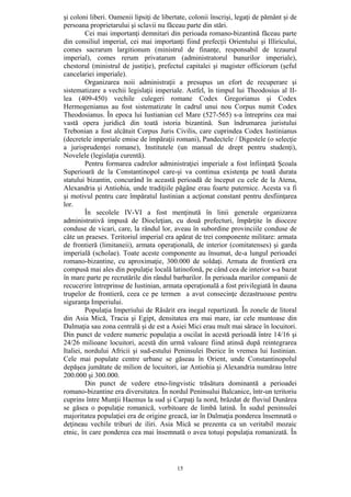 15
şi coloni liberi. Oamenii lipsiţi de libertate, colonii înscrişi, legaţi de pământ şi de
persoana proprietarului şi sclavii nu făceau parte din stări.
Cei mai importanţi demnitari din perioada romano-bizantină făceau parte
din consiliul imperial, cei mai importanţi fiind prefecţii Orientului şi Illiricului,
comes sacrarum largitionum (ministrul de finanţe, responsabil de tezaurul
imperial), comes rerum privatarum (administratorul bunurilor imperiale),
chestorul (ministrul de justiţie), prefectul capitalei şi magister officiorum (şeful
cancelariei imperiale).
Organizarea noii administraţii a presupus un efort de recuperare şi
sistematizare a vechii legislaţii imperiale. Astfel, în timpul lui Theodosius al II-
lea (409-450) vechile culegeri romane Codex Gregorianus şi Codex
Hermogenianus au fost sistematizate în cadrul unui nou Corpus numit Codex
Theodosianus. În epoca lui Iustianian cel Mare (527-565) s-a întreprins cea mai
vastă opera juridică din toată istoria bizantină. Sun îndrumarea juristului
Trebonian a fost alcătuit Corpus Juris Civilis, care cuprindea Codex Iustinianus
(decretele imperiale emise de împăraţii romani), Pandectele / Digestele (o selecţie
a jurisprudenţei romane), Institutele (un manual de drept pentru studenţi),
Novelele (legislaţia curentă).
Pentru formarea cadrelor administraţiei imperiale a fost înfiinţată Şcoala
Superioară de la Constantinopol care-şi va continua existenţa pe toată durata
statului bizantin, concurând în această perioadă de început cu cele de la Atena,
Alexandria şi Antiohia, unde tradiţiile păgâne erau foarte puternice. Acesta va fi
şi motivul pentru care împăratul Iustinian a acţionat constant pentru desfiinţarea
lor.
În secolele IV-VI a fost menţinută în linii generale organizarea
administrativă impusă de Diocleţian, cu două prefecturi, împărţite în dioceze
conduse de vicari, care, la rândul lor, aveau în subordine provinciile conduse de
câte un praeses. Teritoriul imperial era apărat de trei componente militare: armata
de frontieră (limitaneii), armata operaţională, de interior (comitatenses) şi garda
imperială (scholae). Toate aceste componente au însumat, de-a lungul perioadei
romano-bizantine, cu aproximaţie, 300.000 de soldaţi. Armata de frontieră era
compusă mai ales din populaţie locală latinofonă, pe când cea de interior s-a bazat
în mare parte pe recrutările din rândul barbarilor. În perioada marilor companii de
recucerire întreprinse de Iustinian, armata operaţională a fost privilegiată în dauna
trupelor de frontieră, ceea ce pe termen a avut consecinţe dezastruoase pentru
siguranţa Imperiului.
Populaţia Imperiului de Răsărit era inegal repartizată. În zonele de litoral
din Asia Mică, Tracia şi Egipt, densitatea era mai mare, iar cele muntoase din
Dalmaţia sau zona centrală şi de est a Asiei Mici erau mult mai sărace în locuitori.
Din punct de vedere numeric populaţia a oscilat în acestă perioadă între 14/16 şi
24/26 milioane locuitori, acestă din urmă valoare fiind atinsă după reintegrarea
Italiei, nordului Africii şi sud-estului Peninsulei Iberice în vremea lui Iustinian.
Cele mai populate centre urbane se găseau în Orient, unde Constantinopolul
depăşea jumătate de milion de locuitori, iar Antiohia şi Alexandria numărau între
200.000 şi 300.000.
Din punct de vedere etno-lingvistic trăsătura dominantă a perioadei
romano-bizantine era diversitatea. În nordul Peninsului Balcanice, într-un teritoriu
cuprins între Munţii Haemus la sud şi Carpaţi la nord, brăzdat de fluviul Dunărea
se găsea o populaţie romanică, vorbitoare de limbă latină. În sudul peninsulei
majoritatea populaţiei era de origine greacă, iar în Dalmaţia ponderea însemnată o
deţineau vechile triburi de iliri. Asia Mică se prezenta ca un veritabil mozaic
etnic, în care ponderea cea mai însemnată o avea totuşi populaţia romanizată. În
 