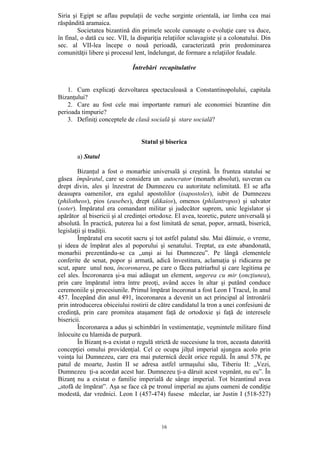 16
Siria şi Egipt se aflau populaţii de veche sorginte orientală, iar limba cea mai
răspândită aramaica.
Societatea bizantină din primele secole cunoaşte o evoluţie care va duce,
în final, o dată cu sec. VII, la dispariţia relaţiilor sclavagiste şi a colonatului. Din
sec. al VII-lea începe o nouă perioadă, caracterizată prin predominarea
comunităţii libere şi procesul lent, îndelungat, de formare a relaţiilor feudale.
Întrebări recapitulative
1. Cum explicaţi dezvoltarea spectaculoasă a Constantinopolului, capitala
Bizanţului?
2. Care au fost cele mai importante ramuri ale economiei bizantine din
perioada timpurie?
3. Definiţi conceptele de clasă socială şi stare socială?
Statul şi biserica
a) Statul
Bizanţul a fost o monarhie universală şi creştină. În fruntea statului se
găsea împăratul, care se considera un autocrator (monarh absolut), suveran cu
drept divin, ales şi înzestrat de Dumnezeu cu autoritate nelimitată. El se afla
deasupra oamenilor, era egalul apostolilor (isapostoles), iubit de Dumnezeu
(philotheos), pios (eusebes), drept (dikaios), omenos (philantropos) şi salvator
(soter). Împăratul era comandant militar şi judecător suprem, unic legislator şi
apărător al bisericii şi al credinţei ortodoxe. El avea, teoretic, putere universală şi
absolută. În practică, puterea lui a fost limitată de senat, popor, armată, biserică,
legislaţii şi tradiţii.
Împăratul era socotit sacru şi tot astfel palatul său. Mai dăinuie, o vreme,
şi ideea de împărat ales al poporului şi senatului. Treptat, ea este abandonată,
monarhii prezentându-se ca „unşi ai lui Dumnezeu”. Pe lângă elementele
conferite de senat, popor şi armată, adică învestitura, aclamaţia şi ridicarea pe
scut, apare unul nou, încoronarea, pe care o făcea patriarhul şi care legitima pe
cel ales. Încoronarea şi-a mai adăugat un element, ungerea cu mir (oncţiunea),
prin care împăratul intra între preoţi, având acces în altar şi putând conduce
ceremoniile şi procesiunile. Primul împărat încoronat a fost Leon I Tracul, în anul
457. Începând din anul 491, încoronarea a devenit un act principal al întronării
prin introducerea obiceiului rostirii de către candidatul la tron a unei confesiuni de
credinţă, prin care promitea ataşament faţă de ortodoxie şi faţă de interesele
bisericii.
Încoronarea a adus şi schimbări în vestimentaţie, veşmintele militare fiind
înlocuite cu hlamida de purpură.
În Bizanţ n-a existat o regulă strictă de succesiune la tron, aceasta datorită
concepţiei omului providenţial. Cel ce ocupa jilţul imperial ajungea acolo prin
voinţa lui Dumnezeu, care era mai puternică decât orice regulă. În anul 578, pe
patul de moarte, Justin II se adresa astfel urmaşului său, Tiberiu II: „Vezi,
Dumnezeu ţi-a acordat acest har. Dumnezeu ţi-a dăruit acest veşmânt, nu eu”. În
Bizanţ nu a existat o familie imperială de sânge imperial. Tot bizantinul avea
„stofă de împărat”. Aşa se face că pe tronul imperial au ajuns oameni de condiţie
modestă, dar vrednici. Leon I (457-474) fusese măcelar, iar Justin I (518-527)
 