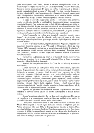 17
ţăran macedonean. Mai târziu, pentru a extinde exemplificările, Leon III
Isaurianul (717-741) fusese meseriaş, iar Vasile I (867-886), fondator de dinastie,
fusese un simplu ţăran armean. De aceea s-a vorbit, cu dreptate, că în Bizanţ a
existat o adevărată „boală a purpurei”. Din anul 395, când Imperiul Roman s-a
împărţit, până în 1453, când Constantinopolul a fost cucerit de turci, nu mai puţin
de 65 de împăraţi au fost înlăturaţi prin revolte, 41 au murit de moarte violentă,
opt au fost ucişi în luptă şi numai 39 au avut parte de o moarte naturală.
În ceea ce priveşte succesiunea, exista o contradicţie între concepţia
omului providenţial şi modul în care împăraţii încercau să-şi asigure succesiunea,
constituind dinastii. Cine nu avea urmaşi pe linie bărbătească adopta un străin, pe
care îl integra familiei. Treptat s-au constituit dinastii, mentalitatea bizantină fiind
modelată în sensul acceptării dreptului ereditar la tron. S-a conturat doctrina
legitimistă. În timpul dinastiei Macedonenilor, întronată în 867, a apărut instituţia
porfirogeneţilor, a prinţilor născuţi în Porfira, sala roşie a palatului.
Cultul împăratului se realiza prin imaginile imperiale, numite „sacra
laurata”. Acestea erau expuse în tribunale, unde martorii jurau pe ele, erau
aplicate pe stindarde şi uniforme, gravate pe monede, sigilii şi greutăţi ori aşezaţi
în locuri publice.
În ceea ce priveşte titulatura, împăratul se numea Augustus, imperator sau
autocrator. În prima jumătate a sec. VII, după ce Heraclius i-a biruit pe perşi
(Ninive, 627), împăratul a preluat de la monarhii persani şi titlul de „basileus”,
care sub raportul puterii însemna mai mult decât „autocrator”. Însuşirea noului
titlu („basileus”) ilustrează doctrina după care împăratul bizantin se considera
monarh universal.
Împărăteasa deţinea aceleaşi titluri ca şi împăratul. Ea era autocratorisa,
basilisa sau despoina. Era şi ea încoronată, aclamată. Efigia sa figura pe monede,
singură ori alături de împărat şi de copii.
Asociaţii la tron primeau numele de Cezar, iar cei adoptaţi se numeau
nobilissimus.
Curtea imperială, de unde plecau toate firele administraţiei, reprezenta
centrul de guvernământ. Ea ocupa un întreg cartier din Constantinopol. Dregătorii
în funcţie se numeau presentes, foştii dregători erau vacantes, iar cei din
provincie, absentes. Principalii dregători erau: prefectul Orientului, prefectul
Iliricului, prefectul capitalei, questorul (= ministrul de justiţie), magister
offciorum (=şeful cancelariei, comandantul gărzii imperiale), comes sacrarum
largitionum (=şeful vistieriei imperiale), comes rerum privatorum (=şeful averilor
imperiale private). Aceşti înalţi dregători formau sfatul imperial (sau
consistorium principis). Funcţiile sfatului imperial au fost preluate, în sec. VI, de
cabinetul sfânt al împăratului (sacrum cubiculum).
Aparatul de guvernare era complicat. Existau departamente, care erau
împărţite în servicii numite officia, iar acestea subîmpărţite în birouri numite
scrinia.
Senatul a continuat să existe, dar era doar umbra celui roman. El avea un
rol consultativ şi se pronunţa mai ales în probleme de legislaţie şi de justiţie. În
perioada de vacanţă a tronului, senatul prelua toată puterea.
La divizarea Imperiului Roman, în 395, partea de răsărit se întindea de la
Marea Adriatică până la fluviul Tigru. Tot acest teritoriu se împărţea, ştim din
Notitia dignitatum (din anul 400), în două prefecturi, Orientul şi Iliricul. După
cucerirea Italiei de la ostrogoţi, împăratul Justinian a organizat-o, prin Sancţiunea
pragmatică (554), într-o prefectură, cea de a treia a Imperiului. Prefecturile se
împărţeau în dioceze, conduse de vicari, iar acestea se subîmpărţeau în provincii,
care aveau în frunte pe consulares sau praesides.
 