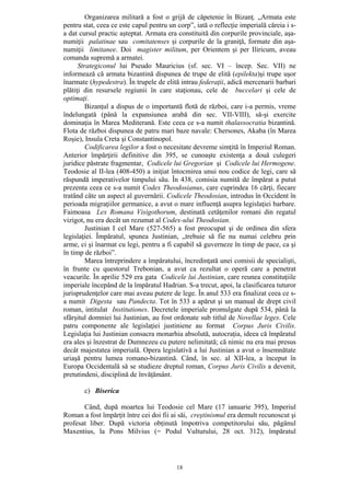 18
Organizarea militară a fost o grijă de căpetenie în Bizanţ. „Armata este
pentru stat, ceea ce este capul pentru un corp”, iată o reflecţie imperială căreia i s-
a dat cursul practic aşteptat. Armata era constituită din corpurile provinciale, aşa-
numiţii palatinae sau comitatenses şi corpurile de la graniţă, formate din aşa-
numiţii limitanee. Doi magister militum, per Orientem şi per Iliricum, aveau
comanda supremă a armatei.
Strategiconul lui Pseudo Mauricius (sf. sec. VI – încep. Sec. VII) ne
informează că armata bizantină dispunea de trupe de elită (epilekta)şi trupe uşor
înarmate (hypedestra). În trupele de elită intrau federaţii, adică mercenarii barbari
plătiţi din resursele regiunii în care staţionau, cele de buccelari şi cele de
optimaţi.
Bizanţul a dispus de o importantă flotă de război, care i-a permis, vreme
îndelungată (până la expansiunea arabă din sec. VII-VIII), să-şi exercite
dominaţia în Marea Mediterană. Este ceea ce s-a numit thalassocratia bizantină.
Flota de război dispunea de patru mari baze navale: Chersones, Akaba (în Marea
Roşie), Insula Creta şi Constantinopol.
Codificarea legilor a fost o necesitate devreme simţită în Imperiul Roman.
Anterior împărţirii definitive din 395, se cunoaşte existenţa a două culegeri
juridice păstrate fragmentar, Codicele lui Gregorian şi Codicele lui Hermogene.
Teodosie al II-lea (408-450) a iniţiat întocmirea unui nou codice de legi, care să
răspundă imperativelor timpului său. În 438, comisia numită de împărat a putut
prezenta ceea ce s-a numit Codex Theodosianus, care cuprindea 16 cărţi, fiecare
tratând câte un aspect al guvernării. Codicele Theodosian, introdus în Occident în
perioada migraţiilor germanice, a avut o mare influenţă asupra legislaţiei barbare.
Faimoasa Lex Romana Visigothorum, destinată cetăţenilor romani din regatul
vizigot, nu era decât un rezumat al Codex-ului Theodosian.
Justinian I cel Mare (527-565) a fost preocupat şi de ordinea din sfera
legislaţiei. Împăratul, spunea Justinian, „trebuie să fie nu numai celebru prin
arme, ci şi înarmat cu legi, pentru a fi capabil să guverneze în timp de pace, ca şi
în timp de război”.
Marea întreprindere a împăratului, încredinţată unei comisii de specialişti,
în frunte cu questorul Trebonian, a avut ca rezultat o operă care a penetrat
veacurile. În aprilie 529 era gata Codicele lui Justinian, care reunea constituţiile
imperiale începând de la împăratul Hadrian. S-a trecut, apoi, la clasificarea tuturor
jurisprudenţelor care mai aveau putere de lege. În anul 533 era finalizat ceea ce s-
a numit Digesta sau Pandecta. Tot în 533 a apărut şi un manual de drept civil
roman, intitulat Institutiones. Decretele imperiale promulgate după 534, până la
sfârşitul domniei lui Justinian, au fost ordonate sub titlul de Novellae leges. Cele
patru componente ale legislaţiei justiniene au format Corpus Juris Civilis.
Legislaţia lui Justinian consacra monarhia absolută, autocraţia, ideea că împăratul
era ales şi înzestrat de Dumnezeu cu putere nelimitată; că nimic nu era mai presus
decât majestatea imperială. Opera legislativă a lui Justinian a avut o însemnătate
uriaşă pentru lumea romano-bizantină. Când, în sec. al XII-lea, a început în
Europa Occidentală să se studieze dreptul roman, Corpus Juris Civilis a devenit,
pretutindeni, disciplină de învăţământ.
c) Biserica
Când, după moartea lui Teodosie cel Mare (17 ianuarie 395), Imperiul
Roman a fost împărţit între cei doi fii ai săi, creştinismul era demult recunoscut şi
profesat liber. După victoria obţinută împotriva competitorului său, păgânul
Maxentius, la Pons Milvius (= Podul Vulturului, 28 oct. 312), împăratul
 