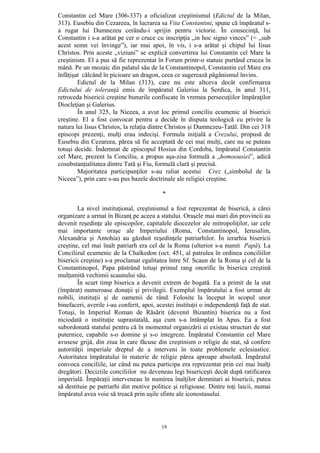 19
Constantin cel Mare (306-337) a oficializat creştinismul (Edictul de la Milan,
313). Eusebiu din Cezareea, în lucrarea sa Vita Constantini, spune că împăratul s-
a rugat lui Dumnezeu cerându-i sprijin pentru victorie. În consecinţă, lui
Constantin i s-a arătat pe cer o cruce cu inscripţia „in hoc signo vinces” (= „sub
acest semn vei învinge”), iar mai apoi, în vis, i s-a arătat şi chipul lui Iisus
Christos. Prin aceste „viziuni” se explică convertirea lui Constantin cel Mare la
creştinism. El a pus să fie reprezentat în Forum printr-o statuie purtând crucea în
mână. Pe un mozaic din palatul său de la Constantinopol, Constantin cel Mare era
înfăţişat călcând în picioare un dragon, ceea ce sugerează păgânismul învins.
Edictul de la Milan (313), care nu este altceva decât confirmarea
Edictului de toleranţă emis de împăratul Galerius la Serdica, în anul 311,
retroceda bisericii creştine bunurile confiscate în vremea persecuţiilor împăraţilor
Diocleţian şi Galerius.
În anul 325, la Niceea, a avut loc primul conciliu ecumenic al bisericii
creştine. El a fost convocat pentru a decide în disputa teologică cu privire la
natura lui Iisus Christos, la relaţia dintre Christos şi Dumnezeu-Tatăl. Din cei 318
episcopi prezenţi, mulţi erau indecişi. Formula iniţială a Crezului, propusă de
Eusebiu din Cezareea, părea să fie acceptată de cei mai mulţi, care nu se puteau
totuşi decide. Îndemnat de episcopul Hosius din Cordoba, împăratul Constantin
cel Mare, prezent la Conciliu, a propus aşa-zisa formulă a „homoousiei”, adică
cosubstanţialitatea dintre Tată şi Fiu, formulă clară şi precisă.
Majoritatea participanţilor s-au raliat acestui Crez („simbolul de la
Niceea”), prin care s-au pus bazele doctrinale ale religiei creştine.
*
La nivel instituţional, creştinismul a fost reprezentat de biserică, a cărei
organizare a urmat în Bizanţ pe aceea a statului. Oraşele mai mari din provincii au
devenit reşedinţe ale episcopilor, capitalele diocezelor ale mitropoliţilor, iar cele
mai importante oraşe ale Imperiului (Roma, Constantinopol, Ierusalim,
Alexandria şi Antohia) au găzduit reşedinţele patriarhilor. În ierarhia bisericii
creştine, cel mai înalt patriarh era cel de la Roma (ulterior s-a numit Papă). La
Concilizul ecumenic de la Chalkedon (oct. 451, al patrulea în ordinea conciliilor
bisericii creştine) s-a proclamat egalitatea între Sf. Scaun de la Roma şi cel de la
Constantinopol, Papa păstrând totuşi primul rang onorific în biserica creştină
mulţumită vechimii scaunului său.
În scurt timp biserica a devenit extrem de bogată. Ea a primit de la stat
(împărat) numeroase donaţii şi privilegii. Exemplul împăratului a fost urmat de
nobili, instituţii şi de oamenii de rând. Folosite la început în scopul unor
binefaceri, averile i-au conferit, apoi, acestei instituţii o independenţă faţă de stat.
Totuşi, în Imperiul Roman de Răsărit (devenit Bizantin) biserica nu a fost
niciodată o instituţie suprastatală, aşa cum s-a întâmplat în Apus. Ea a fost
subordonată statului pentru că în momentul organizării ei existau structuri de stat
puternice, capabile s-o domine şi s-o integreze. Împăratul Constantin cel Mare
avusese grijă, din ziua în care făcuse din creştinism o religie de stat, să confere
autorităţii imperiale dreptul de a interveni în toate problemele eclesiastice.
Autoritatea împăratului în materie de religie părea aproape absolută. Împăratul
convoca conciliile, iar când nu putea participa era reprezentat prin cei mai înalţi
dregători. Deciziile conciliilor nu deveneau legi bisericeşti decât după ratificarea
imperială. Împăraţii interveneau în numirea înalţilor demnitari ai bisericii, putea
să destituie pe patriarhi din motive politice şi religioase. Dintre toţi laicii, numai
împăratul avea voie să treacă prin uşile sfinte ale iconostasului.
 