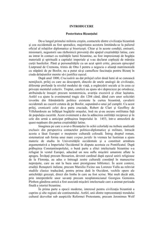 INTRODUCERE
Posteritatea Bizanţului
De-a lungul primului mileniu creştin, contactele dintre civilizaţia bizantină
şi cea occidentală au fost sporadice, majoritatea acestora limitându-se la palierul
oficial al relaţiilor diplomatice şi bisericeşti. Chiar şi în aceste condiţii, emisarii,
misionarii, negustorii sau războinicii proveniţi din spaţiul creştinătăţii latine, care
au intrat în contact cu realităţile lumii bizantine, au fost impresionaţi de bogăţia
materială şi spirituală a capitalei imperiale şi s-au declarat copleşiţi de măreţia
curţii basileilor. Până şi personalităţile cu un acut spirit critic, precum episcopul
Liutprand de Cremona, trimis de Otto I pentru a negocia o alianţă matrimonială
cu stăpânii de pe Bosfor, nu a putut să-şi camufleze fascinaţia pentru Bizanţ în
ciuda delaţiunilor menite să-i justifice eşecul.
După anul 1000, Cruciadele au dat prilejul celor două lumi să se cunoască
nemijlocit, prilej cu care au descoperit, dincolo de unele analogii de civilizaţie,
diferenţe profunde la nivelul modului de viaţă, a orgănizării sociale şi în ceea ce
priveşte mentalul colectiv. Treptat, catolicii au ajuns să-i deprecieze pe ortodocşi,
atribuindu-le însuşiri precum nestatornicia, avariţia excesivă şi chiar laşitatea.
Astfel s-a ajuns la evenimentul tragic din 1204 când, dând curs unor solicitări
izvorâte din frământările politice existente la curtea bizantină, cavalerii
occidentali au cucerit cetatea de pe Bosfor, supunând-o unui jaf cumplit. Cu acest
prilej, cronicarii celei de-a patra cruciade, Robert de Clari şi Geoffrey de
Villehardouin au înfăţişat bogăţiile oraşului, însă nu şi-au ascuns ostilitatea faţă
de populaţia cucerită. Acest eveniment a dus la adâncirea ostilităţii reciproce şi în
cele din urmă a anticipat prăbuşirea Imperiului în 1453, într-o atmosferă de
quasi-nepăsare din partea creştinătăţii latine.
Imaginea pe care a avut-o Bizanţului în ochii celorlalţi nu trebuie analizată
exclusiv din perspectiva contactelor politico-diplomatice şi militare, întrucât
acesta a lăsat Europei o moştenire culturală colosală. Întreg dreptul roman,
sistematizat sub forma unui mare corpus juridic în vremea lui Iustinian a ajuns
materie de studiu în Universităţile occidentale şi a constituit armătura
argumentativă a Imperiului Occidental în disputa acestuia cu Pontificatul. După
prăbuşirea Constantinopolului, o bună parte a elitei intelectuale bizantine s-a
refugiat în vestul Europei, aducând un nou suflu mişcării umaniste aflate la
apogeu. Învăţaţi precum Bessarion, devenit cardinal după eşecul unirii religioase
de la Florenţa, au adus o întreagă zestre culturală constând în manuscrise
nepreţuite, care au stat la baza unor prestigioase biblioteci. În acest context,
erudiţii Renaşterii italiene, precum Marsilio Ficino sau Lorenzo Valla au reînviat
studiile clasice traducând, pentru prima dată în Occident, vechile opere ale
antichităţii greceşti, direct din limba în care au fost scrise. Mai mult decât atât,
prin interpretările unor savanţi precum neoplatonicianul Georgios Gemistos
Plethon gândirea antică a fost asociată mişcării intelectuale care a animat perioada
finală a istoriei bizantine.
În prima parte a epocii moderne, interesul pentru civilizaţia bizantină a
cuprins şi alte regiuni ale continentului. Astfel, unii dintre reprezentanţii trendului
cultural dezvoltat sub auspiciile Reformei Protestante, precum Jeronimus Wolf
 