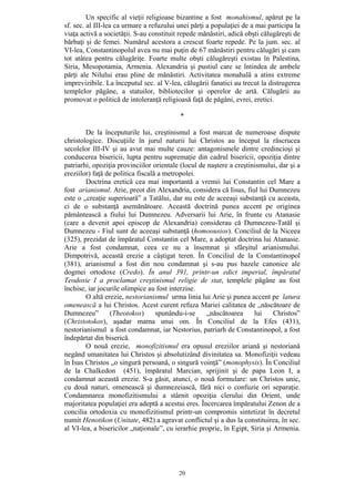 20
Un specific al vieţii religioase bizantine a fost monahismul, apărut pe la
sf. sec. al III-lea ca urmare a refuzului unei părţi a populaţiei de a mai participa la
viaţa activă a societăţii. S-au constituit repede mănăstiri, adică obşti călugăreşti de
bărbaţi şi de femei. Numărul acestora a crescut foarte repede. Pe la jum. sec. al
VI-lea, Constantinopolul avea nu mai puţin de 67 mănăstiri pentru călugări şi cam
tot atâtea pentru călugăriţe. Foarte multe obşti călugăreşti existau în Palestina,
Siria, Mesopotamia, Armenia. Alexandria şi pustiul care se întindea de ambele
părţi ale Nilului erau pline de mănăstiri. Activitatea monahală a atins extreme
imprevizibile. La începutul sec. al V-lea, călugării fanatici au trecut la distrugerea
templelor păgâne, a statuilor, bibliotecilor şi operelor de artă. Călugării au
promovat o politică de intoleranţă religioasă faţă de păgâni, evrei, eretici.
*
De la începuturile lui, creştinismul a fost marcat de numeroase dispute
christologice. Discuţiile în jurul naturii lui Christos au început la răscrucea
secolelor III-IV şi au avut mai multe cauze: antagonismele dintre credincioşi şi
conducerea bisericii, lupta pentru supremaţie din cadrul bisericii, opoziţia dintre
patriarhi, opoziţia provinciilor orientale (locul de naştere a creştinismului, dar şi a
ereziilor) faţă de politica fiscală a metropolei.
Doctrina eretică cea mai importantă a vremii lui Constantin cel Mare a
fost arianismul. Arie, preot din Alexandria, considera că Iisus, fiul lui Dumnezeu
este o „creaţie superioară” a Tatălui, dar nu este de aceeaşi substanţă cu aceasta,
ci de o substanţă asemănătoare. Această doctrină punea accent pe originea
pământească a fiului lui Dumnezeu. Adversarii lui Arie, în frunte cu Atanasie
(care a devenit apoi episcop de Alexandria) considerau că Dumnezeu-Tatăl şi
Dumnezeu - Fiul sunt de aceeaşi substanţă (homoousios). Conciliul de la Niceea
(325), prezidat de împăratul Constantin cel Mare, a adoptat doctrina lui Atanasie.
Arie a fost condamnat, ceea ce nu a însemnat şi sfârşitul arianismului.
Dimpotrivă, această erezie a câştigat teren. În Conciliul de la Constantinopol
(381), arianismul a fost din nou condamnat şi s-au pus bazele canonice ale
dogmei ortodoxe (Credo). În anul 391, printr-un edict imperial, împăratul
Teodosie I a proclamat creştinismul religie de stat, templele păgâne au fost
închise, iar jocurile olimpice au fost interzise.
O altă erezie, nestorianismul urma linia lui Arie şi punea accent pe latura
omenească a lui Christos. Acest curent refuza Mariei calitatea de „născătoare de
Dumnezeu” (Theotokos) spunându-i-se „născătoarea lui Christos”
(Christotokos), aşadar mama unui om. În Conciliul de la Efes (431),
nestorianismul a fost condamnat, iar Nestorius, patriarh de Constantinopol, a fost
îndepărtat din biserică.
O nouă erezie, monofizitismul era opusul ereziilor ariană şi nestoriană
negând umanitatea lui Christos şi absolutizând divinitatea sa. Monofiziţii vedeau
în Isus Christos „o singură persoană, o singură voinţă” (monophysis). În Conciliul
de la Chalkedon (451), împăratul Marcian, sprijinit şi de papa Leon I, a
condamnat această erezie. S-a găsit, atunci, o nouă formulare: un Christos unic,
cu două naturi, omenească şi dumnezeiască, fără nici o confuzie ori separaţie.
Condamnarea monofizitismului a stârnit opoziţia clerului din Orient, unde
majoritatea populaţiei era adeptă a acestui eres. Încercarea împăratului Zenon de a
concilia ortodoxia cu monofizitismul printr-un compromis sintetizat în decretul
numit Henotikon (Unitate, 482) a agravat conflictul şi a dus la constituirea, în sec.
al VI-lea, a bisericilor „naţionale”, cu ierarhie proprie, în Egipt, Siria şi Armenia.
 