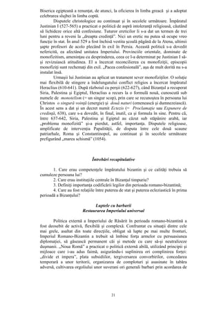 21
Biserica egipteană a renunţat, de atunci, la oficierea în limba greacă şi a adoptat
celebrarea slujbei în limba coptă.
Disputele christologice au continuat şi în secolele următoare. Împăratul
Justinian I (527-565) a practicat o politică de aspră intoleranţă religioasă, căutând
să lichideze orice altă confesiune. Tuturor ereticilor li s-a dat un termen de trei
luni pentru a reveni la „dreapta credinţă”. Nici un eretic nu putea să ocupe vreo
funcţie în stat. În anul 529 a fost închisă vestita şcoală păgână de la Atena, ultimii
şapte profesori de acolo plecând în exil în Persia. Această politică s-a dovedit
nefericită, ea afectând unitatea Imperiului. Provinciile orientale, dominate de
monofizitism, ameninţau cu desprinderea, ceea ce l-a determinat pe Justinian I să-
şi revizuiască atitudinea. El a încercat reconcilierea cu monofiziţii, episcopii
monofiziţi sunt rechemaţi din exil. „Pacea confesională”, aşa de mult dorită nu s-a
instalat însă.
Urmaşii lui Justinian au aplicat un tratament sever monofiziţilor. O soluţie
mai flexibilă de stingere a îndelungatului conflict religios a încercat împăratul
Heraclius (610-641). După războiul cu perşii (622-627), când Bizanţul a recuperat
Siria, Palestina şi Egiptul, Heraclius a recurs la o formulă nouă, cunoscută sub
numele de monotelism (= un singur scop), prin care se recunoştea în persoana lui
Christos o singură voinţă (energie) şi două naturi (omenească şi dumnezeiască).
În acest sens a dat şi un decret numit Ectezis (= Proclamaţie sau Expunere de
credinţă, 638), care s-a dovedit, în final, inutil, ca şi formula în sine. Pentru că,
între 637-642, Siria, Palestina şi Egiptul au căzut sub stăpânire arabă, iar
„problema monofizită” şi-a pierdut, astfel, importanţa. Disputele religioase,
amplificate de intervenţia Papalităţii, de disputa între cele două scaune
patriarhale, Roma şi Constantinopol, au continuat şi în secolele următoare
prefigurând „marea schismă” (1054).
Întrebări recapitulative
1. Care erau competenţele împăratului bizantin şi ce calităţi trebuia să
cumuleze persoana lui?
2. Care erau instituţiile centrale în Bizanţul timpuriu?
3. Definiţi importanţa codificării legilor din perioada romano-bizantină;
4. Care au fost relaţiile între puterea de stat şi puterea ecleziastică în prima
perioadă a Bizanţului?
Luptele cu barbarii
Restaurarea Imperiului universal
Politica externă a Imperiului de Răsărit în perioada romano-bizantină a
fost deosebit de activă, flexibilă şi complexă. Confruntat cu situaţii dintre cele
mai grele, asaltat din toate direcţiile, obligat să lupte pe mai multe fronturi,
Imperiul Romano-Bizantin a trebuit să îmbine forţa armelor cu persuasiunea
diplomaţiei, să găsească permanent căi şi metode cu care să-şi neutralizeze
duşmanii. „Noua Romă” a practicat o politică externă abilă, utilizând principii şi
mijloace care i-au adus faimă, asigurându-i suplinirea ori complinirea forţei:
„divide et impera”, plata subsidiilor, tergiversarea convorbirilor, concedarea
temporară a unor teritorii, organizarea de comploturi şi asasinate în tabăra
adversă, cultivarea orgoliului unor suverani ori generali barbari prin acordarea de
 