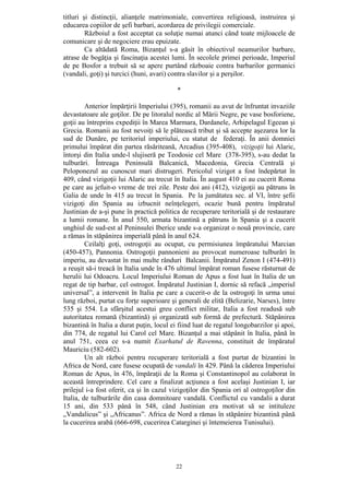 22
titluri şi distincţii, alianţele matrimoniale, convertirea religioasă, instruirea şi
educarea copiilor de şefi barbari, acordarea de privilegii comerciale.
Războiul a fost acceptat ca soluţie numai atunci când toate mijloacele de
comunicare şi de negociere erau epuizate.
Ca altădată Roma, Bizanţul s-a găsit în obiectivul neamurilor barbare,
atrase de bogăţia şi fascinaţia acestei lumi. În secolele primei perioade, Imperiul
de pe Bosfor a trebuit să se apere purtând războaie contra barbarilor germanici
(vandali, goţi) şi turcici (huni, avari) contra slavilor şi a perşilor.
*
Anterior împărţirii Imperiului (395), romanii au avut de înfruntat invaziile
devastatoare ale goţilor. De pe litoralul nordic al Mării Negre, pe vase bosforiene,
goţii au întreprins expediţii în Marea Marmara, Dardanele, Arhipelagul Egeean şi
Grecia. Romanii au fost nevoiţi să le plătească tribut şi să accepte aşezarea lor la
sud de Dunăre, pe teritoriul imperiului, cu statut de federaţi. În anii domniei
primului împărat din partea răsăriteană, Arcadius (395-408), vizigoţii lui Alaric,
întorşi din Italia unde-l slujiseră pe Teodosie cel Mare (378-395), s-au dedat la
tulburări. Întreaga Peninsulă Balcanică, Macedonia, Grecia Centrală şi
Peloponezul au cunoscut mari distrugeri. Pericolul vizigot a fost îndepărtat în
409, când vizigoţii lui Alaric au trecut în Italia. În august 410 ei au cucerit Roma
pe care au jefuit-o vreme de trei zile. Peste doi ani (412), vizigoţii au pătruns în
Galia de unde în 415 au trecut în Spania. Pe la jumătatea sec. al VI, între şefii
vizigoţi din Spania au izbucnit neînţelegeri, ocazie bună pentru împăratul
Justinian de a-şi pune în practică politica de recuperare teritorială şi de restaurare
a lumii romane. În anul 550, armata bizantină a pătruns în Spania şi a cucerit
unghiul de sud-est al Peninsulei Iberice unde s-a organizat o nouă provincie, care
a rămas în stăpânirea imperială până în anul 624.
Ceilalţi goţi, ostrogoţii au ocupat, cu permisiunea împăratului Marcian
(450-457), Pannonia. Ostrogoţii pannonieni au provocat numeroase tulburări în
imperiu, au devastat în mai multe rânduri Balcanii. Împăratul Zenon I (474-491)
a reuşit să-i treacă în Italia unde în 476 ultimul împărat roman fusese răsturnat de
herulii lui Odoacru. Locul Imperiului Roman de Apus a fost luat în Italia de un
regat de tip barbar, cel ostrogot. Împăratul Justinian I, dornic să refacă „imperiul
universal”, a intervenit în Italia pe care a cucerit-o de la ostrogoţi în urma unui
lung război, purtat cu forţe superioare şi generali de elită (Belizarie, Narses), între
535 şi 554. La sfârşitul acestui greu conflict militar, Italia a fost readusă sub
autoritatea romană (bizantină) şi organizată sub formă de prefectură. Stăpânirea
bizantină în Italia a durat puţin, locul ei fiind luat de regatul longobarzilor şi apoi,
din 774, de regatul lui Carol cel Mare. Bizanţul a mai stăpânit în Italia, până în
anul 751, ceea ce s-a numit Exarhatul de Ravenna, constituit de împăratul
Mauriciu (582-602).
Un alt război pentru recuperare teritorială a fost purtat de bizantini în
Africa de Nord, care fusese ocupată de vandali în 429. Până la căderea Imperiului
Roman de Apus, în 476, împăraţii de la Roma şi Constantinopol au colaborat în
această întreprindere. Cel care a finalizat acţiunea a fost acelaşi Justinian I, iar
prilejul i-a fost oferit, ca şi în cazul vizigoţilor din Spania ori al ostrogoţilor din
Italia, de tulburările din casa domnitoare vandală. Conflictul cu vandalii a durat
15 ani, din 533 până în 548, când Justinian era motivat să se intituleze
„Vandalicus” şi „Africanus”. Africa de Nord a rămas în stăpânire bizantină până
la cucerirea arabă (666-698, cucerirea Catarginei şi întemeierea Tunisului).
 