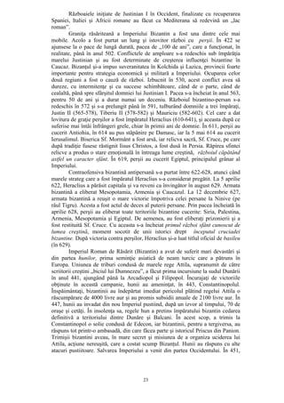 23
Războaiele iniţiate de Justinian I în Occident, finalizate cu recuperarea
Spaniei, Italiei şi Africii romane au făcut ca Mediterana să redevină un „lac
roman”.
Graniţa răsăriteană a Imperiului Bizantin a fost una dintre cele mai
mobile. Acolo a fost purtat un lung şi istovitor război cu perşii. În 422 se
ajunsese la o pace de lungă durată, pacea de „100 de ani”, care a funcţionat, în
realitate, până în anul 502. Conflictele de amploare s-a redeschis sub împărăţia
marelui Justinian şi au fost determinate de creşterea influenţei bizantine în
Caucaz. Bizanţul şi-a impus suveranitatea în Kolchida şi Lazica, provincii foarte
importante pentru strategia economică şi militară a Imperiului. Ocuparea celor
două regiuni a fost o cauză de război. Izbucnit în 530, acest conflict avea să
dureze, cu intermitenţe şi cu succese schimbătoare, când de o parte, când de
cealaltă, până spre sfârşitul domniei lui Justinian I. Pacea s-a încheiat în anul 563,
pentru 50 de ani şi a durat numai un deceniu. Războiul bizantino-persan s-a
redeschis în 572 şi s-a prelungit până în 591, tulburând domniile a trei împăraţi,
Justin II (565-578), Tiberiu II (578-582) şi Mauriciu (582-602). Cel care a dat
lovitura de graţie perşilor a fost împăratul Heraclius (610-641), şi aceasta după ce
suferise mai întâi înfrângeri grele, chiar în primii ani de domnie. În 611, perşii au
cucerit Antiohia, în 614 au pus stăpânire pe Damasc, iar la 5 mai 614 au cucerit
Ierusalimul. Biserica Sf. Mormânt a fost arsă, iar relicva sacră, Sf. Cruce, pe care
după tradiţie fusese răstignit Iisus Christos, a fost dusă în Persia. Răpirea sfintei
relicve a produs o stare emoţională în întreaga lume creştină, războiul căpătând
astfel un caracter sfânt. În 619, perşii au cucerit Egiptul, principalul grânar al
Imperiului.
Contraofensiva bizantină antipersană s-a purtat între 622-628, atunci când
marele strateg care a fost împăratul Heraclius s-a considerat pregătit. La 5 aprilie
622, Heraclius a părăsit capitala şi va reveni ca învingător în august 629. Armata
bizantină a eliberat Mesopotamia, Armenia şi Caucazul. La 12 decembrie 627,
armata bizantină a reuşit o mare victorie împotriva celei persane la Ninive (pe
râul Tigru). Acesta a fost actul de deces al puterii persane. Prin pacea încheiată în
aprilie 628, perşii au eliberat toate teritoriile bizantine cucerite: Siria, Palestina,
Armenia, Mesopotamia şi Egiptul. De aemenea, au fost eliberaţi prizonierii şi a
fost restituită Sf. Cruce. Cu aceasta s-a încheiat primul război sfânt cunoscut de
lumea creştină, moment socotit de unii istorici drept începutul cruciadei
bizantine. După victoria contra perşilor, Heraclius şi-a luat titlul oficial de basileu
(în 629).
Imperiul Roman de Răsărit (Bizantin) a avut de suferit mari devastări şi
din partea hunilor, prima seminţie asiatică de neam turcic care a pătruns în
Europa. Uniunea de triburi condusă de marele rege Attila, supranumit de către
scriitorii creştini „biciul lui Dumnezeu”, a făcut prima incursiune la sudul Dunării
în anul 441, ajungând până la Arcadiopol şi Filipopol. Încurajaţi de victoriile
obţinute în această campanie, hunii au ameninţat, în 443, Constantinopolul.
Înspăimântaţi, bizantinii au îndepărtat imediat pericolul plătind regelui Attila o
răscumpărare de 4000 livre aur şi au promis subsidii anuale de 2100 livre aur. În
447, hunii au invadat din nou Imperiul pustiind, după un izvor al timpului, 70 de
oraşe şi cetăţi. În insolenţa sa, regele hun a pretins împăratului bizantin cedarea
definitivă a teritoriului dintre Dunăre şi Balcani. În acest scop, a trimis la
Constantinopol o solie condusă de Edecon, iar bizantinii, pentru a tergiversa, au
răspuns tot printr-o ambasadă, din care făcea parte şi istoricul Priscus din Panion.
Trimişii bizantini aveau, în mare secret şi misiunea de a organiza uciderea lui
Attila, acţiune nereuşită, care a costat scump Bizanţul. Hunii au răspuns cu alte
atacuri pustiitoare. Salvarea Imperiului a venit din partea Occidentului. În 451,
 