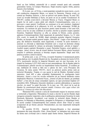 24
hunii au fost înfrânţi catastrofal de o armată romană pusă sub comanda
generalului Aetius, la Campus Mauriacus. După moartea regelui Attila, puterea
hunică a fost lichidată.
Pe la jum. sec. al VI-lea, o nouă populaţie nomadă de neam turcic, avarii,
sub conducerea chaganului Baian, s-a aşezat în Pannonia. Puterea avară, cu
centrul pe Dunărea mijlocie, a fost un pericol real pentru Bizanţ. În anul 583,
avarii au invadat Dalmaţia şi Ilyria, iar peste un an au asediat Tessalonicul. În
586-587, coaliţia avaro-slavă a devastat Moesia şi Tracia. Chaganul Baian cu
trupele lui de asalt a ajuns până sub zidurile Constantinopolului, ceea ce a
provocat o mare panică. Conflictele au continuat şi în anii următori, împăratul
Heraclius consimţind să le plătească, în 619, un tribut substanţial, 20.000 de
nomisme. Un moment de grea încercare pentru statul bizantin a fost anul 626,
când a avut loc un atac combinat al avarilor, slavilor şi perşilor asupra capitalei
bizantine. Împăratul Heraclius se afla cu armata în Orient, contra perşilor,
apărarea Constantinopolului fiind organizată de patriarhul Sergios. La 31 iulie
626, avarii, în număr de 30.000, după estimarea poetului imperial Georgios
Pisides, au început asaltul general asupra „Noii Rome”. Lupta a fost deosebit de
grea, dar defensiva bizantină, atent organizată, a rezistat. În acele momente a
acţionat cu eficienţă şi diplomaţia bizantină care a reuşit să destrame alianţa
avaro-persană punând în valoare un principiu fundamental: „divide et impera”.
Asediul asupra capitalei Bizanţului a eşuat. Patriarhul Sergios, eroul apărării, a
compus Imnul Acatist, imn de triumf dedicat Fecioarei Maria, căreia locuitorii
oraşului îi atribuiau protecţia şi biruinţa asupra duşmanilor. După anul 626,
puterea avarilor a intrat în declin.
În prima jum. a sec. al VI-lea, izvoarele bizantine îi menţionează pentru
prima dată pe slavi în părţile Dunării de Jos. Începând cu domnia lui Justin I (518-
527), incursiunile slavilor în Imperiul Bizantin sunt tot mai frecvente, iar în
timpul lui Justinian I (527-565) sunt tot mai ameninţătoare. De la Dunăre până la
Constantinopol, jafurile slavilor au înspăimântat lumea bizantină. „Îi ucideau pe
toţi, indiferent de vârstă şi fără nici o părere de rău”, scria Procopius din
Cezareea. În iarna anului 550-551, slavii au petrecut pentru prima oară pe
teritoriul Bizanţului. Treptat, ei s-au aşezat la sud de Dunăre, formând colonii
statornice. Anul 602 a adus schimbări fundamentale în configuraţia lumii
balcanice. Atunci a avut loc revolta militarilor de pe limesul dunărean contra
împăratului Mauriciu. Centurionul Focas, „tiranul cel plin de răutate, pe jumătate
barbar”, a fost ales de ostaşi comandant suprem, iar apoi proclamat împărat (23
noiembrie 602). Prăbuşirea limesului dunărean a permis pătrunderea şi aşezarea
slavilor „în masă” la sudul fluviului. Pe la jum. sec. VII, slavii de la sud de
Dunăre îşi constituiseră două structuri statale: Uniunea celor şapte triburi din
Moesia şi Uniunea de triburi din Macedonia.
Momentul 602 a marcat o seria de transformări majore în structura etnică
şi teritorială a Imperiului. Pătrunderea în masă a slavilor la sud de Dunăre după
retragerea armatelor imperiale a dus la prăbuşirea administraţiei bizantine în toată
Peninsula Balcanică. Invadatorii s-au instalat în teritoriul dintre Dunăre şi
Haemus, în Dalmaţia şi Macedonia, ajungând în Pelopones şi Arhipelagul Ionic.
În aceste condiţii Constantinopolul mai controla efectiv doar Tracia şi unele
avanposturi de pe litoral, precum Thessalonikul, cea mai importantă metropolă
din Balcani.
În secolele IV-VII, Imperiul Romano-Bizantin a fost ameninţat
permanent din toate direcţiile. Către „Noua Romă” se îndreptau toţi aceia atraşi
de faima unei civilizaţii care a marcat spaţii foarte întinse. Imperiul Roman de
 