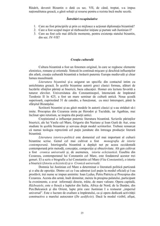 25
Răsărit, devenit Bizantin o dată cu sec. VII, de când, treptat, s-a impus
naţionalitatea greacă, a găsit soluţii şi resurse pentru a rezista încă multe secole.
Întrebări recapitulative
1. Care au fost principiile şi prin ce mijloace a acţionat diplomaţia bizantină?
2. Care a fost scopul major al războaielor iniţiate şi purtate sub Justinian I?
3. Care au fost cele mai dificile momente, pentru existenţa statului bizantin,
din sec. IV-VII?
Creaţia culturală
Cultura bizantină a fost un fenomen original, în care se regăsesc elemente
elenistice, romane şi orientale. Sinteză în continuă mişcare şi deschisă influenţelor
din afară, creaţia culturală bizantină a înrăurit puternic Europa medievală şi chiar
lumea musulmană.
Literatura bizantină şi-a asigurat un specific din contactul intim cu
antichitatea greacă. În şcolile bizantine autorii greci clasici formau, alături de
lucrările sfinţilor părinţi ai bisericii, baza educaţiei. Homer era lectura favorită a
tuturor elevilor. Universitatea din Constantinopol, întemeiată de împăratul
Teodosie II în 425, a fost un mare seminar de cultură antică. Noua şcoală
superioară, cuprinzând 31 de catedre, a funcţionat, cu mici întreruperi, până la
sfârşitul Bizanţului.
Scriitorii bizantini şi-au găsit modele în autorii clasici şi s-au străduit să-i
imite. Procopius din Cezareea imita pe Herodot şi Tucidide, iar Agathias, mai
înclinat spre retorism, se inspira din poeţii antici.
Creştinismul a influenţat puternic literatura bizantină. Scrierile părinţilor
bisericii, ale lui Vasile cel Mare, Grigorie din Nazianz şi Ioan Gură de Aur, erau
studiate în şcolile bizantine şi serveau drept model scriitorilor. Trebuie remarcat
că numai teologia reprezintă cel puţin jumătate din întreaga producţie literară
bizantină.
Literatura istorico-politică este domeniul cel mai important al culturii
bizantine scrise. Genul cel mai cultivat a fost monografia de istorie
contemporană. Istoriografia bizantină a depăşit net pe aceea occidentală
contemporană prin metodă, concepţie, compoziţie şi obiectivitate. Alt gen cultivat
a fost cronica universală şi, de asemenea, istoria ecleziastică. Eusebiu din
Cezareea, contemporanul lui Constantin cel Mare, este fondatorul acestor trei
genuri. El a scris o biografie a lui Constantin cel Mare (Vita Constantini), o istorie
a bisericii (Istoria eclezistică) şi o Cronică universală.
Domnia lui Justinian cel Mare a determinat o literatură politică partizană
şi o alta de opoziţie. Dintre cei ce l-au admirat (cel puţin la modul oficial) şi l-au
proslăvit, trei nume se impun amintite: Ioan Lydus, Petru Patriciu şi Procopius din
Cezareea. Acesta din urmă, înalt demnitar, mereu în preajma palatului, participant
la evenimente, a avut informaţii directe, trăite, de mare valoare. Opera capitală,
Războaiele, este o frescă a luptelor din Italia, Africa de Nord, de la Dunăre, din
Pen.Balcanică şi din Orient, lupte prin care Justinian I a restaurat „imperiul
universal”. Este o lucrare de exaltare a împăratului, ca şi opera dedicată activităţii
constructive a marelui autocrator (De aedificiis). Dacă la modul vizibil, afişat,
 