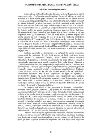 28
PERIOADA IMPERIULUI GREC MEDIEVAL (SEC. VII-XI)
Teritoriul, economia şi societatea
În secolele de mijloc ale mileniului bizantin, teritoriul Imperiului a suferit
mari transformări. Configuraţia spaţială realizată în sec. al VI-lea („secolul lui
Justinian”) a durat relativ puţin. Urmaşii lui Justinian nu au arătat aceeaşi
vrednicie, dar şi împrejurările politice s-au schimbat foarte mult. Treptat, Bizanţul
se reduce teritorial, se pierd însemnate provincii, populaţia scade, veniturile
fiscale sunt afectate. În Balcani, după slavi s-au aşezat, spre sf. sec. VII, bulgarii,
care au constituit un stat. În Occident, a fost pierdută cea mai mare parte a Italiei.
În Orient, arabii au asaltat provinciile bizantine cucerind Siria, Palestina,
Mesopotamia şi Egiptul. Insulele Cipru, Rodos, Cos şi Creta au căzut şi ele sub
stăpânirea arabă şi, de asemenea, Africa de Nord, Sicilia şi Malta. O parte din
aceste teritorii au fost recuperate în sec. al X-lea prin vrednicia împăraţilor
militari N.Fokas, I.Tzimiskes şi Vasile II. Pierderea marilor provincii din Orient,
a Balcanilor şi a Africii de Nord a determinat convergenţa spre elementul
grecesc. Imperiul Bizantin a devenit un stat preponderent grecesc, s-a produs, în
timp, o mare uniformitate etnică. Împăratul Mauriciu (582-602) a declarat greaca
drept limbă oficială a statului, ceea ce a uşurat comunicarea şi a facilitat procesul
de grecizare.
Evoluţia teritorială şi demografică s-a reflectat în starea economiei,
reprezentată, în continuare, de cele două sectoare de bază, agricultura (zona
rurală, „chora”) şi „industriile” (oraşul, „polis”). Pentru sectorul cultivării
pământului dispunem de o lucrare fundamentală, de mare interes, o sinteză a
cunoştinţelor acumulate de-a lungul veacurilor. Este vorba despre Geoponica
(Truda pământului), întocmită sub patronajul împăratului-cărturar Constantin VII
Porfirogenetul. Tehnicile agricole (irigarea, îngrăşarea solului), muncile , plantele
(cerealele, viţa de vie, pomii fructiferi) existenţa unor suprafeţe întinse de păşune
pentru creşterea vitelor se pot afla din această enciclopedie de agricultură.
Dezvoltarea sectorului rural a fost împiedicată de lipsa de siguranţă a
producătorilor direcţi. Pe unele miniaturi sunt reprezentate case ţărăneşti
înconjurate cu diverse fortificaţii, ceea ce sugerează o stare de permanent pericol.
Este, indiscutabil, o realitate pentru că şi veacurile acestea au cunoscut o
îndelungată stare de război, invazii ale barbarilor, devastări de bunuri. Au apărut
noi factori de pericol, în Balcani şi în Orient.
Un progres mai vizibil a fost înregistrat în domeniul „industriilor”.
Anumite ramuri, precum „industria” „de apărare, au fost bine protejate contra
„spionajului industrial”, ceea ce a creat avantaje Bizanţului. Statul a reglementat
pe baze stricte producţia meşteşugărească, reglementări conservate într-un text de
la încep. sec. X, Cartea prefectului (Eparhikon biblion). Se vorbea, acolo, despre
existenţa breslelor (sistemata), 22 la număr, conduse de un consiliu ales cu
acordul prefectului capitalei, apoi despre reglementarea producţiei, procurarea
materiilor prime, preţul şi locul de desfacere a produselor, numărul orelor de
muncă, salariile, calificarea lucrătorilor, avansarea de la calfă la meşter. Spre
deosebire de Occident, breslele din economia bizantină nu au avut rol politic şi
nici autonomie; ele erau sub controlul funcţionarilor imperiali.
Statul a intervenit şi în reglementarea comerţului, domeniu în care s-au
creat corporaţii de negustori. Drumurile, cele controlate de autoritatea bizantină,
erau foarte active, unul nou afirmându-se în aceste veacuri: cel de la varegi la
greci, pe valea Niprului, dominat de negustorii ruşi. Un izvor foarte important
 