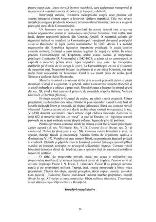 29
pentru negoţ este legea navală (nomos nautikos), care reglementa transportul şi
menţionează numărul vaselor de comerţ, echipajele, mărfurile.
Intervenţia statului, instituirea monopolului asupra unor produse ori
asupra întregului comerţ extern a favorizat vistieria imperială. Cele mai severe
interdicţii atingeau produsele necesare ceremonialului bizantin, ceea ce a asigurat
prestigiul curţii de la Constantinopol.
Un fenomen nou care se manifestă în aceste veacuri este creşterea
rolului negustorilor străini în vehicularea mărfurilor bizantine. Este vorba, mai
întâi, despre negustorii italieni, din Veneţia, Amalfi. O puternică colonie de
negustori italieni se instalase la Constantinopol, veneţienii devenind principalii
aliaţi ai Bizanţului în lupta contra normanzilor. În 1082, Alexie I a acordat
negustorilor din Republica lagunelor importante privilegii. În ciuda deselor
ciocniri militare, Bizanţul a avut intense legături de negoţ cu arabii. În oraşe
precum Constantinopol ori Trapezunt, arabii aveau colonii şi importante
privilegii. Constantin IX Monomahul (1042-1055) a admis să se construiască în
capitală o moschee pentru arabi. Apoi negustorii ruşi, care îşi transportau
mărfurile pe drumul de la varegi la greci. La Constantinopol exista şi o colonie
de negustori ruşi. Negustorii bulgari au pătruns şi ei pe piaţa bizantină, cei mai
mulţi fiind concentraţi la Tessalonic. Când li s-a mutat piaţa de acolo, ţarul
Simeon a declarat război Bizanţului.
Moneda bizantină a continuat să fie şi în această perioadă etalon al pieţii
mondiale. Cursul ei s-a păstrat, în general, stabil. Concurenţa monedei franceze şi
a celei lombarde n-a afectat-o prea mult. Devalorizarea a început în timpul crizei
din sec. XI, când a fost concurată puternic de monedele oraşelor italiene, Veneţia
(ducatul) şi Florenţa (florinul).
Evoluţia socială în Bizanţul de mijloc ne oferă o notă originală. Marea
proprietate, cu deosebire cea laică, rămâne în plan secundar. Locul îi este luat de
loturile ţărăneşti libere şi totodată, de obştea ţărănească liberă sau comuna rurală
bizantină. Aceasta nu este altceva decât vechea obşte romană reorganizată în sec.
VII-VIII datorită accentuării crizei urbane după căderea limesului dunărean în
anul 602 şi trecerea slavilor „în masă” la sud de Dunăre. În legislaţia acestei
perioade nu se mai vorbeşte nimic despre colonat, legare de glie ori patronat.
Pentru cercetarea comunei rurale în Bizanţ există trei izvoare principale:
Legea agrară (sf. sec. VII-încep. Sec. VIII), Tratatul fiscal (încep. sec. X) şi
Cadastrul Thebei (a doua jum a sec. XI). Comuna rurală bizantină a avut, în
special, funcţie fiscală şi economică. Această formă de organizare socială a
dominat sec.VII-X. Membrii ei erau oameni liberi, cu proprietate funciară privată
şi ereditară. Pădurile şi păşunile erau în folosinţă comună. Întreaga comună plătea
statului un impozit, conceput pe principiul solidarităţii obşteşti. Comuna rurală
bizantină depindea direct de împărat, care a apărat-o faţă de amestecul nobilimii
locale ori centrale.
O altfel de proprietate privată, mică era aceea a militarilor sau
proprietatea stratiotică, şi aceasta dependentă direct de împărat. Printr-o serie de
novelle, împăraţii Vasile I, N. Focas, I. Tzimiskes, Vasile II au protejat comuna
rurală şi pe proprietarii militari. Treptat, însă, marea proprietate a biruit mica
proprietate. Ţăranii din obşte, numiţi georgikoi, devin supuşi, numiţi paroikoi
(sau pareci). Cadastrul Thebei marchează victoria marilor proprietari, numiţi
dinaţi. În sec. XI începe şi criza proprietăţii libere militare stratiotice. Consecinţa
a fost slăbirea capacităţii militare a Bizanţului.
Întrebări recapitulative
 