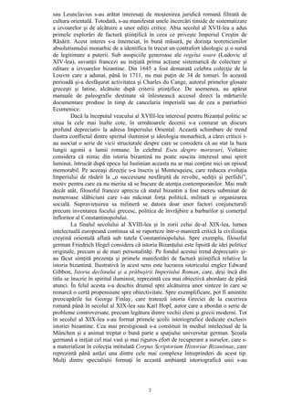 3
sau Leunclavius s-au arătat interesaţi de moştenirea juridică romană filtrată de
cultura orientală. Totodată, s-au manifestat unele încercări timide de sistematizare
a izvoarelor şi de alcătuire a unor ediţii critice. Abia secolul al XVII-lea a adus
primele explorări de factură ştiinţifică în ceea ce priveşte Imperiul Creştin de
Răsărit. Acest interes s-a întemeiat, în bună măsură, pe dorinţa teoreticienilor
absolutismului monarhic de a identifica în trecut un contrafort ideologic şi o sursă
de legitimare a puterii. Sub auspiciile generoase ale regelui soare (Ludovic al
XIV-lea), savanţii francezi au iniţiată prima acţiune sistematică de colectare şi
editare a izvoarelor bizantine. Din 1645 a fost demarată celebra colecţie de la
Louvre care a adunat, până în 1711, nu mai puţin de 34 de tomuri. În această
perioadă şi-a desfăşurat activitatea şi Charles du Cange, autorul primelor glosare
greceşti şi latine, alcătuite după criterii ştiinţifice. De asemenea, au apărut
manuale de paleografie destinate să înlesnească accesul direct la mărturiile
documentare produse în timp de cancelaria imperială sau de cea a patriarhiei
Ecumenice.
Dacă la începutul veacului al XVIII-lea interesul pentru Bizanţul politic se
situa la cele mai înalte cote, în următoarele decenii s-a conturat un discurs
profund depreciativ la adresa Imperiului Oriental. Această schimbare de trend
ilustra conflictul dintre spiritul iluminist şi ideologia monarhică, a cărei criticii i-
au asociat o serie de vicii structurale despre care se considera că au stat la baza
lungii agonii a lumii romane. În celebrul Eseu despre moravuri, Voltaire
considera că nimic din istoria bizantină nu poate suscita interesul unui spirit
luminat, întrucât după epoca lui Iustinian aceasta nu ar mai conţine nici un episod
memorabil. Pe aceeaşi direcţie s-a înscris şi Montesquieu, care reducea evoluţia
Imperiului de răsărit la „o succesiune nesfârşită de revolte, sediţii şi perfidii”,
motiv pentru care ea nu merita să se bucure de atenţia contemporanilor. Mai mult
decât atât, filosoful francez aprecia că statul bizantin a fost mereu subminat de
numeroase slăbiciuni care i-au măcinat forţa politică, militară şi organizarea
socială. Supravieţuirea sa milineră se datora doar unor factori conjuncturali
precum inventarea focului grecesc, politica de învrăjbire a barbarilor şi comerţul
înfloritor al Constantinopolului.
La finalul secolului al XVIII-lea şi în zorii celui de-al XIX-lea, lumea
intelectuală europeană continua să se raporteze într-o manieră critică la civilizaţia
creştină orientală aflată sub tutela Constantinopolului. Spre exemplu, filosoful
german Friedrich Hegel considera că istoria Bizanţului este lipsită de idei politice
originale, precum şi de mari personalităţi. Pe fondul acestui trend depreciativ şi-
au făcut simţită prezenţa şi primele manifestări de factură ştiinţifică relative la
istoria bizantină. Ilustrativă în acest sens este lucrarea istoricului englez Edward
Gibbon, Istoria declinului şi a prăbuşirii Imperiului Roman, care, deşi încă din
titlu se înscrie în spiritul iluminist, reprezintă cea mai obiectivă abordare de până
atunci. În felul acesta s-a deschis drumul spre alcătuirea unor sinteze în care se
remarcă o certă propensiune spre obiectivitate. Spre exemplificare, pot fi amintite
preocupările lui George Finlay, care tratează istoria Greciei de la cucerirea
romană până în secolul al XIX-lea sau Karl Hopf, autor care a abordat o serie de
probleme controversate, precum legătura dintre vechii eleni şi grecii moderni. Tot
în secolul al XIX-lea s-au format primele şcolii istoriografice dedicate exclusiv
istoriei bizantine. Cea mai prestigioasă s-a constituit în mediul intelectual de la
München şi a animat treptat o bună parte a spaţiului universitar german. Şcoala
germană a iniţiat cel mai vast şi mai riguros efort de recuperare a surselor, care s-
a materializat în colecţia intitulată Corpus Scriptorium Historiae Bizantinae, care
reprezintă până astăzi una dintre cele mai complexe întreprinderi de acest tip.
Mulţi dintre specialiştii formaţi în această ambianţă istoriografică unii s-au
 