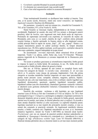 30
1. Ce teritorii a pierdut Bizanţul în această perioadă?
2. Ce elemente noi caracterizează viaţa socială rurală?
3. Care a fost rolul negustorilor străini în economia Bizanţului?
Instituţiile
Viaţa instituţională bizantină s-a desfăşurat între tradiţie şi înnoire. Ţara
este, şi în aceste secole, Romania, statul este statul romanilor, iar împăratul,
împăratul romanilor (basileus tôn Rhômaiôn).
De asemenea, triumfurile sunt tot romane (ex., triumful lui Constantin V,
763; al lui Tzimiskes, 971; al lui Vasile II, 1018).
Statul bizantin se înnoieşte treptat, îndepărtându-se de lumea romano-
occidentală. Împăratul îşi asumă, din anul 629 (ca urmare a distrugerii puterii
perşilor), titlul de basileu, care sugerează mai mult decât acela de imperator.
Pretenţiile de supremaţie universală s-au exprimat, în veacurile de mijloc ale
Bizanţului, prin ceea ce s-a numit „familia de regi”, conform căreia principii
creştini formau o familie spirituală, în fruntea căreia se afla împăratul roman,
ceilalţi principi fiind în raport de acesta „fraţi”, „fii” sau „supuşi”. Pentru a se
asigura transmiterea puterii în cadrul aceleiaşi familii, în timpul dinastiei
macedonene (sec. IX-XI) a apărut instituţia porfirogeneţilor, a prinţilor născuţi în
sala roşie a palatului, singurii îndreptăţiţi să ocupe tronul.
Se accentuează teocraţia imperială, adică caracterul divin al puterii
imperiale. Vasile I se adresa, astfel, fiului său, Leon VI Filosoful: ”Primeşte
puterea imperială de la Dumnezeu şi coroana imperială de la Dumnezeu prin
mâna mea”.
Tot acum se produce grecizarea şi orientalizarea imperiului, limba greacă
se impune în raport cu limba latină. De asemenea, în sec. IX, limba slavă este
recunoscută ca limbă oficială, alături de greacă şi latină.
Din sec. al VII-lea, aparatul de stat central se complică foarte mult.
Existau trei categorii de funcţii: 1) onorifice (sau demnităţi), 2) de stat (sau
oficii) şi 3) palatine (care ţineau de persoana împăratului). Cele din prima
categorie se acordau membrilor familiei imperiale ori unor mari personalităţi şi
purtau nume precum: cezar, curopalat, sebastos, magistru, patriciu, hipates.
Funcţiile de stat, cele mai importante, erau civile şi militare: marele logothet (sau
logothetul dromosului), questorul, eparhul, logothetul tezaurului public,
logothetul militar (sau tôn stratiotikon), chartularul (gestiona veniturile vistieriei)
şi sakelarul (care gestiona cheltuielile vistieriei). Comandantul flotei se numea
marele drungar.
Înnoirile din societate reclamau o altă legislaţie, pe care împăratul
isaurian Leon al III-lea şi fiul său Constantin al V-lea au iniţiat-o. În 726 a fost
promulgată Ecloga (= Culegere), o prelungire şi adaptare a legislaţiei justiniene în
domeniul dreptului privat şi penal. Ecloga, redactată în limba greacă, reprezintă
spiritul nou în justiţie, mai uman, în folosul păturilor mici şi mijlocii. Ea acordă o
mare atenţie dreptului familiei şi celui succesoral. La capitolul dreptului penal,
legislaţia isauriană nu se mai inspiră din principiile moralei creştine, ci mai cu
seamă din cutumele şi practicile orientale. Ea legalizează mutilările (tăierea
nasului, a limbii, castrarea etc). Împăraţii macedoneni au avut, şi ei, însemnate
iniţiative legislative. Juriştii lui Vasile I (867-886) au întocmit două lucrări:
Procheironul, care era un manual de practică juridică destinat judecătorilor şi
studenţilor şi Epanagoga (=Introducere), concepută ca o introducere la o mare
culegere de legi. (Purificarea vechilor legi). Leon VI Filosoful (886-916) a
finalizat intenţia părintelui său şi a înzestrat statul cu cel mai mare moment juridic
 