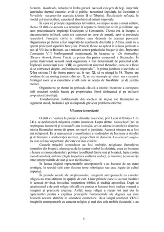 31
bizantin, Basilicale, redactat în limba greacă. Această culegere de legi imperiale
cuprindea dreptul canonic, civil şi public, rezumând legislaţia lui Justinian şi
Novellele succesorilor acestuia (Justin II şi Tiberiu). Basilicalele reflectă, în
modul cel mai explicit, caracterul absolutist al puterii imperiale.
În ceea ce priveşte organizarea teritorială, s-a impus acum o nouă unitate,
thema. O dată cu aceasta s-a renunţat la separarea funcţiilor civile şi militare, aşa
cum preconizaseră împăraţii Diocleţian şi Constantin. Thema era la început o
circumscripţie militară, unde era cantonat un corp de armată, apoi şi provincia
respectivă. Funcţiile civile şi militare erau deţinute de aceeaşi persoană.
Organizarea pe theme a fost inspirată de exarhatele din Italia şi Africa, unde nu a
operat principiul separării funcţiilor. Primele theme au apărut în a doua jumătate a
sec. al VII-lea în Balcani, ca o măsură contra pericolului bulgar şi slav. Împăratul
Constantin VIII Porfirogenetul menţionează, în lucrarea sa De thematibus
(Despre theme), thema Tracia ca prima din partea europeană a Bizanţului. În
partea răsăriteană această nouă organizare a fost determinată de pericolul arab.
Împăraţii iconoclaşti (sec. VIII) au generalizat sistemul themelor, ceea ce a făcut
să se vorbească despre „militarizarea imperiului”. În prima jumătate a secolului al
X-lea existau 31 de theme pentru ca, în sec. XI, să se ajungă la 38. Thema era
conduse de un strateg (uneori, din sec. X, se mai numeşte şi duce sau catepan).
Strategul avea şi o cancelarie civilă care se ocupa de fiscalitate şi de justiţia
themei.
Organizarea pe theme în perioada clasică a istoriei bizantine a corespuns
noii structuri sociale bazate pe proprietatea liberă ţărănească şi pe militarii
proprietari (stratioţi).
Transformările instituţionale din secolele de mijloc ale Bizanţului au
regenerat statul, făcându-l apt să răspundă gravelor probleme externe.
Mişcarea iconoclastă
O dată cu venirea la putere a dinastiei isauriene, prin Leon al III-lea (717-
741), se declanşează mişcarea contra icoanelor. Lupta dintre iconoclaşti (cei ce
respingeau icoanele) şi iconoduli (sau iconofili, cei ce adorau icoanele) a dominat
istoria Bizanţului vreme de aprox. un secol şi jumătate. Această mişcare nu a fost
pur religioasă. Ea a reprezentat o manifestare a tendinţelor de laicizare a statului
şi de formare a aristocraţiei militare, proprietară de domenii. Caracterul religios
nu este cel mai important, dar este cel mai evident.
Cauzele mişcării iconoclaste au fost multiple, religioase (înmulţirea
icoanelor din biserici, alunecarea de la icoana-simbol la idolatrie, ceea ce însemna
o lezare a transcendentului), politice (conflictul dintre stat şi biserică, lupta contra
monahismului), militare (lupta împotriva asaltului arabic), economice (concurenţa
între întreprinderile de stat şi cele ale bisericii).
În lumea păgână reprezentările antropomorfe s-au bucurat de un mare
prestigiu, în special cele care ilustrau teme mitologice sau erau legate de cultul
imperial.
În primele secole ale creştinismului, imaginile antropomorfe cu caracter
religios nu erau utilizate în spaţiile de cult. Chiar primele concilii au luat hotărâri
în această privinţă, invocând moştenirea biblică şi tradiţia apostolică. După ce
creştinismul a devenit religie oficială s-a produs o fuziune între tradiţia romană a
imaginii şi practicile creştine. Astfel, noua religie a recurs tot mai des la
reprezentări pentru a exprima principiile fundamentale ale dogmei aşa cum
fuseseră acestea stabilite în sinoadele ecumenice. De-a lungul secolelor VI-VII
imaginile antropomorfe cu caracter religios şi mai ales cele mobile (icoanele) s-au
 