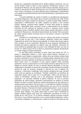 32
bucurat de o popularitate deosebită atât în rândul simplilor credincioşi, cât şi la
nivelul elitelor sociale şi chiar al Casei Imperiale. Proliferarea acestora a fost
încurajată de Biserică, cele mai apreciate fiind icoanele achiropite, despre care se
credea că sunt pictate de mână divină precum cea a Fecioarei, atribuită Sfântului
Luca. Exista convingerea că acestea deţineau puteri taumaturgice (vindecătoare)
şi că simpla lor prezenţă determina intervenţia binefăcătoare a personajului ceresc
reprezentat.
Victoriile dobândite de creştini în luptele cu necredincioşii presupuneau
intervenţia obligatorie a Divinităţii, direct sau prin intermediul unor sfinţi. Pentru
a dobândi acest ajutor armatele lui Heraclius au purtat în luptă drept stindard o
reprezentare a Mântuitorului. De altfel, imaginea lui Hristos a fost asociată
cultului imperial, asocierea dintre împărat şi acesta fiind menită să exprime
legătura indisolubilă dintre suveranul ceresc şi reprezentantul său pe pământ.
Conciliul din 629, patronat de Iustinian al II-lea, a exprimat concis această
convingere, printr-o parabolă conform căreia lumea creştină reprezenta o corabie
condusă de Dumnezeu şi cârmuită de reprezentantul său, basileul. Din acest punct
de vedere asocierea dintre suveranul ceresc şi cel terestru a devenit o adevărată
politică de stat.
Pornind de la consideraţiile de mai sus, iniţierea unei politici iconoclaste
poate să pară un gest care a fost justificat, paradoxal, tocmai prin calitatea
împăratului de trimis al lui Dumnezeu pe pământ, în virtutea căreia putea impune
orice orientare la nivel confesional. Dincolo de acest argument schimbarea de
atitudine din politica imperială are rădăcini mult mai profunde. Adversarii lui
Leon al III-lea au răspândit ideea că acesta a fost influenţat de Islam, mai ales că
în anul 721 califul Yazid al II-lea a interzis cu desăvârşire imaginile antropomorfe
cu caracter religios în lumea musulmană.
În Asia Mică ideile iconoclaste au prins contur încă înainte de 726, ca
urmare a influenţelor iudaice, a celor venite dispre Biserica Armeană şi a
răspândirii sectei dualiste a paulicienilor. Alături de aceste înrâuriri trebuie luată
în calcul şi dorinţa lui Leon al II-lea de a consolida puterea imperială atât la nivel
ideologic, cât şi prin raportare la autoritatea ecleziastică. În ceea ce priveşte prima
dintre aceste mize s-a considerat că prin ruperea legăturii dintre persoana
spirituală a lui Isus şi reprezentarea sa suveranitatea terestră a reprezentat sau ar fi
căpătat un caracter absolut. În ceea ce priveşte Biserica Bizantină, şi mai ales
componenta sa monahală, se bucura de un prestigiu deosebit întemeiat pe modelul
clerical de viaţă, pe icoanele, moaştele şi relicvele pe care le deţinea. De
asemenea, o bună parte a populaţiei active prefera retragerea din lume, privând
astfel statul de impozite şi combatanţi. Totodată, mănăstirile au beneficiat de
numeroase donaţii, atât în bani cât şi în proprietăţi. Astfel, atât din punct de
vedere al prestigiului simbolic, cât şi din perspectiva economică, Biserica
reprezenta un concurent redutabil al puterii imperiale. În ceea ce priveşte
justificările de ordin teologic, partizanii iconoclasmului au susţinut că această
politică era dusă în numele ortodoxiei, întrucâ reprezentarea lui Isus echivala cu
exaltarea naturii sale umane. Din acest motiv s-a considerat că simbolul cruciform
ilustrează cel mai bine natura duală a Mântuitorului, aşa cum a fost ea exprimată
de părinţii Bisericii. Pornind de la ideile creştinismului primitiv, şi de la una din
pornirile „Decalogului”(„ Să nu-ţi faci chip cioplit…”), iconoclaştii considerau
icoanele drept idolatrie. Era pentru prima dată în istorie când o problemă de
imagini zguduia ordinea unui mare stat. Manifestări iconoclaste au existat şi
înainte de sec. VIII. În sec. VI, la Edessa, bunăoară, militarii au distrus icoanele
din biserici. Leon al III-lea Isaurianul, cel ce a pornit războiul imaginilor, a făcut-
o fie pentru a împărtăşi, cu titlu personal, o opinie la modă, fie din raţiuni de stat,
 