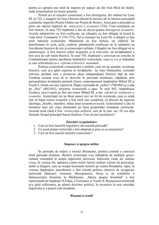 33
pentru a-i apropia mai mult de imperiu pe supuşii săi din Asia Mică de răsărit,
unde iconoclasmul era foarte puternic.
Primul act al mişcării iconoclaste a fost distrugerea, din ordinul lui Leon
III, în 722, a imaginii lui Iisus Christos (făcută în mozaic) de la intrarea principală
a palatului imperial (Poarta Chalne sau Poarta de Bronz). Acest gest a precedat cu
patru ani edictul imperial de interzicere a icoanelor (726). Cum rezultatele au
fost minore, în anul 729 împăratul a dat un decret pentru distrugerea icoanelor.
Averile mănăstirilor au fost confiscate, iar călugării au fost obligaţi să treacă la
viaţa laică. Constantin V (741-775), fiul şi urmaşul lui Leon III, a înăsprit şi mai
mult măsurile iconoclaste. Mănăstirile au fost închise, iar clădirile lor
transformate în şcoli, azile, cazărmi; pământurile confiscate de la mănăstiri au
fost dăruite bisericii de mir şi aristocraţiei militare. Călugării au fost obligaţi să se
căsătorească. A fost interzis cultul moaştelor şi al relicvelor, iar învăţământul a
fost scos de sub tutela bisericii. În anul 754, împăratul a convocat un conciliu la
Constantinopol pentru aprobarea hotărârilor iconoclaste, ceea ce s-a şi întâmplat
şi care echivalează cu o reformă a bisericii monahale.
Politica iconoclastă a Isaurienilor a întâlnit, cum era de aşteptat, rezistenţa
bisericii, care şi-a găsit expresia în învăţăturile lui Ioan Damaschin, iconodul
convins, prelatul care a promovat ideea independenţei bisericii faţă de stat.
Tendinţa aceasta avea să se dezvolte în perioada următoare, căpătând, prin
personalitatea învăţatului patriarh Fatios, contemporanul împăraţilor Mihail III şi
Vasile I, forma cea mai expresivă. După o perioadă de „reflux” (780-802) şi o alta
de „flux” (802-842), mişcarea iconoclastă a apus. În anul 843, împărăteasa
Teodora, care-l tutela pe fiul său minor Mihail III, a dat edictul de restaurare a
icoanelor. Iconoclaştii nu au făcut atunci nici un fel de rezistenţă, ceea ce arată
clar că lupta contra icoanelor a fost mult mai complexă; că dincolo de aspectul
ideologic, deschis, manifest, stătea unul economico-social. Iconoclasmul a dus la
formarea unei noi clase dominante pe baza proprietăţii monahale confiscate.
Această nouă clasă a fost aristocraţia militară, care pe la jum. sec. IX era deja
formată. Scopul principal fusese finalizat. Cine să mai reacţioneze?
Întrebări recapitulative
1. Care au fost înnoirile legislative din această perioadă?
2. Ce nouă unitate teritorială a fost adoptată şi prin ce se caracteriza?
3. Care au fost cauzele mişcării iconoclaste?
Stagnare şi apogeu militar
În perioada de mijloc a istoriei Bizanţului, politica externă a cunoscut
două perioade distincte. Basileii iconoclaşti s-au îndepărtat de tradiţiile greco-
romane renunţând la utopia imperiului universal. Interesele vitale ale statului
vizau, în vremea lor, apărarea contra noilor factori militari extrem de periculoşi,
arabii şi bulgarii, care au ocupat însemnate teritorii pe seama Bizanţului. Apoi, în
vremea împăraţilor macedoneni a fost reluată politica ofensivă de recuperare
teritorială (Balcanii, Armenia, Mesopotamia, Siria) şi de restabilire a
thalassocraţiei bizantine în Mediterana. „Marea epopee bizantină” a fost
reprezentată de împăraţii N.Fokas, I.Tzimiskes şi Vasile II. Restaurarea teritorială
şi-a găsit reflectarea, pe planul doctrinei politice, în revenirea la teza unicităţii
imperiului şi a puterii sale mondiale.
Bizanţul şi arabii
 