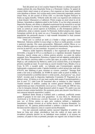 34
Încă din primii ani ai erei creştine Imperiul Roman s-a arătat preocupat de
situaţia politică din zona Deşertului Sirian şi a Peninsulei Arabice. În spaţiul de
contact dintre statul roman şi cel persan a fost organizat un limes după modelul
celui danubian şi rhenan. Aici existau unele centre comerciale importante, precum
oraşul Petra, iar din secolul al III-lea d.Hr. s-a dezvoltat Regatul Palmyrei în
frunte cu regina Zenobia. Triburile arabe din zonă s-au organizat sub conducerea
a două dinastii: Ghassanizii şi Lakhmizii. Primii ocupau un areal situat la est de
Damasc, întinzându-şi stăpânirea până la râul Eufrat. Ei au fost aliaţi constanţi ai
Imperiului Roman, unii dintre ei adoptând creştinismul de tip monofizit şi servind
ca trupe auxiliare în armata lui Iustinian, angrenată în confruntările cu perşii. În
nord, cu centrul pe cursul superior al Eufratului, se afla formaţiunea politică a
Lakhmizilor, aliaţi ai statului sasanid. În Peninsula Arabică propriu-zisă, singura
formaţiune politică de tip statal era cea a Yemenului din sudul regiunii. Restul
populaţiilor din peninsulă duceau o viaţă nomadă întreţinând în mod constant
relaţii comerciale cu bizantinii.
Omul care i-a unificat pe arabi şi a fondat o religie universală a fost
Mahomed. Aderarea arabilor la noua religie s-a făcut cu multă greutate, a existat
o puternică opoziţie. Din cauza persecuţiilor, Mahomed a părăsit Mecca şi s-a
retras la Medina unde era o atmosferă mai favorabilă islamismului. Fuga aceasta a
avut loc în anul 622, an care constituie începutul erei musulmane.
Ofensiva arabă împotriva Bizanţului a fost organizată de califul Omar
(634-644), a început în 634 şi s-a desfăşurat cu o rapiditate derutantă. Împăratul
Heraclius, marele strateg care a distrus puterea perşilor, n-a putut da replica
aşteptată. Siria, Mesopotamia, Palestina şi Egiptul cad sub stăpânire arabă până în
642. Din Orient, cucerirea arabă s-a extins spre apus, pe coasta Africii de Nord.
După ce, sub conducerea lui Mohavia, arabii şi-au construit flota, ei au întreprins
primele expediţii pe mare. În scurt timp au cucerit insulele Cipru, Rhodos, Cos şi
Creta. În 655, o escadră arabă s-a îndreptat spre Constantinopol, aspiraţie
îndrăzneaţă a expansiunii arabe. Capitala bizantină a suferit primul atac arab între
674-678, atac îndelung şi greu, terminat cu victoria „romeilor”. Întreaga flotă
arabă a fost arsă şi scufundată, iar 30.000 de oşteni arabi au pierit în bătălie. La
victoria bizantinilor a contribuit decisiv o armă secretă, „focul grecesc” sau „focul
lichid”, invenţie pusă la dispoziţia împăratului Constantin IV Pogonatul de un
arhitect sirian. Al doilea şi cel mai mare asediu arab asupra Constantinopolului a
fost în anul 717, când Leon III Isaurianul abia se instalase în jilţul imperial.
Asediul metodic al arabilor, conduşi de vestitul general Maslama, a întâlnit
superioritatea pe mare a bizantinilor: focul grecesc. Flota arabă, de 1800 de vase,
a fost în întregime distrusă. După dezastrul suferit în august 718, arabii n-au mai
cutezat să atace cetatea basileilor. De asemenea, peste şase decenii Asia Mică n-a
mai cunoscut atacurile sarazinilor (=arabii).
Războiul dintre Bizanţ şi Califatul arab a continuat, conflictele armate
putând fi grupate în trei mari zone geopolitice: în Asia Mică, în Mediterana
răsăriteană şi în Mediterana centrală. Succesele au fost schimbătoare până la
jum. sec. al IX-lea, pentru ca apoi, prin vrednicia militară a împăraţilor
macedoneni, balanţa victoriei să se încline decisiv în favoarea Bizanţului. La
începutul sec. XI, puterea politico-militară a arabilor a decăzut foarte mult în
favoarea turcilor selgiucizi, ceea ce a uşurat sarcina Bizanţului.
Cea mai cunoscută explicaţie pentru succesul fulgerător al arabilor s-a
bazat pe forţa noii religii, pierzându-se însă din vedere că mare parte din
invadatorii primelor decenii nu au îmbrăţişat noua credinţă şi că aceasta nu
conţinea, cel puţin în faza sa primară, precepte sau sugestii care să ducă la ideea
 