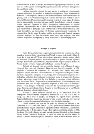 35
războiului sfânt. A doua explicaţie priveşte factorii geografici şi climatici. În acest
sens s-a vorbit despre constrângerile deşertului şi despre presiunea demografică
din sânul lumii arabe.
La baza succeselor obţinute de arabi au stat şi unii factori conjuncturali,
precum schimbarea de atitudine a Imperiului din perioada finală a domniei lui
Heraclius. Acest împărat a refuzat să mai plătească subsidii arabilor din zonele de
graniţă, ceea ce a determinat din partea acestora iniţierea unor raiduri de jaf pe
teritoriul bizantin. De asemenea, pot fi enunţate o serie de cauze legate de situaţia
internă a provinciilor imperiale orientale. Astfel, lungul război cu perşii epuizase
practic resursele Egiptului şi Siriei, principalele contributoare la visteria
imperială. De asemenea, pot fi aduse în discuţie şi motive de ordin confesional,
ştiut fiind faptul că populaţia locală îmbrăţişase doctrina monofizită şi se arăta
ostilă încercărilor de reconciliere în formula compromisului reprezentat de
monothelism. Şi din punct de vedere militar aceste provincii fuseseră oarecum
neglijate, apărarea lor fiind încredinţată unor trupe slab pregătite, care erau
conduse de generali incompetenţi şi tentaţi mai curând să ţeasă intrigi politice.
Bizanţul şi bulgarii
Neam de origine turcică, bulgarii erau constituiţi într-o uniune de triburi
situată pe teritoriul dintre cursul inferior al Volgăi şi coasta răsăriteană a Mării de
Azov. Pe la jum. sec. al VII-lea, sub presiunea khazarilor, această uniune tribală
s-a destrămat. Un grup puternic, sub conducerea lui Asparuh, a ocupat regiunea
de stepă de la nordul gurilor Dunării, regiune numită Bugeac (unghiul format de
Nistru, Dunăre şi Marea Neagră, căruia bulgarii i-au spus Honglon).
Bulgarii lui Asparuh erau un potenţial duşman pentru Bizanţ, de aceea
bizantinii i-au ţinut sub observaţie. După victoria împotriva arabilor, în 678,
împăratul Constantin IV Pogonatul şi-a îndreptat toate forţele spre nord,
împotriva uniunii de triburi slave din Balcani şi a bulgarilor din Bugeac. În 680,
basileul a organizat o campanie pe uscat şi pe mare contra acestor duşmani, dar o
întâmplare nefericită (îmbolnăvirea împăratului) avea să compromită întreaga
acţiune. Victorioşi, bulgarii şi slavii au încheiat o convenţie pentru înfiinţarea
unui stat comun. În 681, împăratul a recunoscut existenţa şi independenţa acestui
stat barbar. Este ceea ce, după creştinarea bulgarilor în 864, avea să se numească
primul Ţarat Bulgar. Frontierele noului stat din Balcani erau la început; spre
apus, Timocul, spre răsărit, Marea Neagră, la nord Dunărea, iar la sud Munţii
Balcani. Reşedinţa a fost fixată la Plisca.
Bizanţul a admis existenţa acestui stat şi l-a recunoscut forţat de
împrejurări. Politica externă a Imperiului Bizantin de la sf. sec. VII şi până la
încep. sec. XI a avut în relaţiile cu bulgarii un capitol foarte important.
Raporturile bizantino-bulgare au tribulat, în toată această perioadă, între pace şi
război, evoluţie şi recuperarea balcanilor de către împărăţia bizantină.
Primul împărat care şi-a pus în gând să-i distrugă pe bulgari a fost
Constantin V (741-775). Între 755 şi 775, el a purtat nouă campanii victorioase
contra hanatului bulgar, terminate cu o pace favorabilă bizantinilor. Au urmat ani
de acalmie, dar şi de încordare. Pacea a fost ruptă şi ostilităţile reluate. În 811,
împăratul Nicefor I a făcut o greşeală tactică şi armata bizantină an fost distrusă
într-un defileu (Vârbiski). Împăratul şi statul său major au pierit în bătălie. În
iunie 813, marele han al bulagrilor, războinicul Krum, a atacat Bizanţul, a luat cu
 