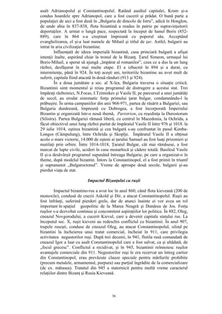 36
asalt Adrianopolul şi Constantinopolul. Ratând asediul capitalei, Krum şi-a
condus hoardele spre Adrianopol, care a fost cucerit şi prădat. O bună parte a
populaţiei de aici a fost dusă în „Bulgaria de dincolo de Istru”, adică în Honglon,
de unde abia în 837-838, flota bizantină a readus în patrie pe supravieţuitorii
deportaţilor. A urmat o lungă pace, respectată la început de hanul Boris (852-
889), care în 864 s-a creştinat împreună cu poporul său. Acceptând
evanghelizarea, el şi-a luat numele de Mihail şi titlul de ţar. Astfel, bulgarii au
intrat în aria civilizaţiei bizantine.
Influenţată de ideea imperială bizantină, casa princiară bulgară a afişat
intenţii înalte, aspirând chiar la tronul de la Bizanţ. Ţarul Simeon, urmaşul lui
Boris-Mihail, a sperat să ajungă „împărat al romanilor”, ceea ce a dus la un lung
război, desfăşurat în mai multe etape. El a izbucnit în 894 şi a durat, cu
intermitenţe, până în 924. În toţi aceşti ani, teritoriile bizantine au avut mult de
suferit, capitala fiind atacată în două rânduri (913 şi 924).
În a doua jumătate a sec. al X-lea, Bulgaria traversa o situaţie critică.
Bizantinii simt momentul şi reiau programul de distrugere a acestui stat. Trei
împăraţi războinici, N.Focas, I.Tzimiskes şi Vasile II, pe parcursul a unei jumătăţi
de secol, au erodat sistematic forţa primului ţarat bulgar, condamnându-l la
prăbuşire. În urma campaniilor din anii 968-971, partea de răsărit a Bulgariei, sau
Bulgaria dunăreană, împreună cu Dobrogea, a fost încorporată Imperiului
Bizantin şi organizată într-o nouă themă, Paristrion, cu reşedinţa la Durostorum
(Silistra). Partea Bulgariei rămasă liberă, cu centrul în Macedonia, la Ochrida, a
făcut obiectivul unui lung război purtat de împăratul Vasile II între 976 şi 1018. la
29 iulie 1014, oştirea bizantină şi cea bulgară s-au confruntat în pasul Kimba-
Longos (Câmpulung), între Ochrida şi Skoplje. Împăratul Vasile II a obţinut
acolo o mare victorie, 14.000 de oşteni ai ţarului Samuel au fost luaţi prizonieri şi
mutilaţi prin orbire. Între 1014-1018, Ţaratul Bulgar, cât mai rămăsese, a fost
marcat de lupte civile, ucideri în casa monarhică şi cădere totală. Basileul Vasile
II şi-a desăvârşit programul supunând întreaga Bulgarie, pe care a organizat-o în
theme, după modelul bizantin. Întors la Constantinopol, el a fost primit în triumf
şi supranumit „Bulgaroctonul”. Vreme de aproape două secole, bulgarii şi-au
pierdut viaţa de stat.
Impactul Bizanţului cu ruşii
Impactul bizantino-rus a avut loc în anul 860, când flota kieveană (200 de
monoxile), condusă de cnezii Askold şi Dir, a atacat Constantinopolul. Ruşii au
fost înfrânţi, suferind pierderi grele, dar de atunci înainte ei vor avea un rol
important în spaţiul geopolitic de la Marea Neagră şi Dunărea de Jos. Forţa
ruşilor s-a dezvoltat continuu şi concomitent aspiraţiilor lor politice. În 882, Oleg,
cneazul Novgorodului, a cucerit Kievul, care a devenit capitala statului rus. La
începutul sec. X, ruşii kieveni au redeschis conflictul cu bizantinii. În anul 907,
trupele ruseşti, conduse de cneazul Oleg, au atacat Constantinopolul, silind pe
bizantini la încheierea unui tratat comercial, încheiat în 911, care privilegia
activitatea negustorilor ruşi. După trei decenii, în 941, flotila rusă comandată de
cneazul Igor a luat cu asalt Constantinopolul care a fost salvat, ca şi altădată, de
„focul grecesc”. Conflictul a recidivat, şi în 945, bizantinii reînnoiesc ruşilor
avantajele comerciale din 911. Negustorilor ruşi le era rezervat un întreg cartier
din Constantinopol, erau prevăzute clauze speciale pentru mărfurile prohibite
(precum metalele, armamentul, purpura) sau parţial îngrădite de la comercializare
(de ex. mătasea). Tratatul din 945 a statornicit pentru multă vreme caracterul
relaţiilor dintre Bizanţ şi Rusia Kieveană.
 