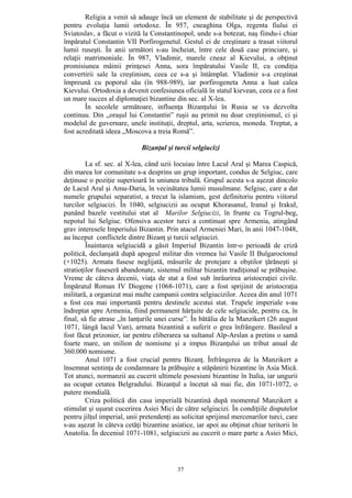 37
Religia a venit să adauge încă un element de stabilitate şi de perspectivă
pentru evoluţia lumii ortodoxe. În 957, cneaghina Olga, regenta fiului ei
Sviatoslav, a făcut o vizită la Constantinopol, unde s-a botezat, naş fiindu-i chiar
împăratul Constantin VII Porfirogenetul. Gestul ei de creştinare a trasat viitorul
lumii ruseşti. În anii următori s-au încheiat, între cele două case princiare, şi
relaţii matrimoniale. În 987, Vladimir, marele cneaz al Kievului, a obţinut
promisiunea mâinii prinţesei Anna, sora împăratului Vasile II, cu condiţia
convertirii sale la creştinism, ceea ce s-a şi întâmplat. Vladimir s-a creştinat
împreună cu poporul său (în 988-989), iar porfirogeneta Anna a luat calea
Kievului. Ortodoxia a devenit confesiunea oficială în statul kievean, ceea ce a fost
un mare succes al diplomaţiei bizantine din sec. al X-lea.
În secolele următoare, influenţa Bizanţului în Rusia se va dezvolta
continuu. Din „oraşul lui Constantin” ruşii au primit nu doar creştinismul, ci şi
modelul de guvernare, unele instituţii, dreptul, arta, scrierea, moneda. Treptat, a
fost acreditată ideea „Moscova a treia Romă”.
Bizanţul şi turcii selgiucizi
La sf. sec. al X-lea, când uzii locuiau între Lacul Aral şi Marea Caspică,
din marea lor comunitate s-a desprins un grup important, condus de Selgiuc, care
deţinuse o poziţie superioară în uniunea tribală. Grupul acesta s-a aşezat dincolo
de Lacul Aral şi Amu-Daria, în vecinătatea lumii musulmane. Selgiuc, care a dat
numele grupului separatist, a trecut la islamism, gest definitoriu pentru viitorul
turcilor selgiucizi. În 1040, selgiucizii au ocupat Khorasanul, Iranul şi Irakul,
punând bazele vestitului stat al Marilor Selgiucizi, în frunte cu Togrul-beg,
nepotul lui Selgiuc. Ofensiva acestor turci a continuat spre Armenia, atingând
grav interesele Imperiului Bizantin. Prin atacul Armeniei Mari, în anii 1047-1048,
au început conflictele dintre Bizanţ şi turcii selgiucizi.
Înaintarea selgiucidă a găsit Imperiul Bizantin într-o perioadă de criză
politică, declanşată după apogeul militar din vremea lui Vasile II Bulgaroctonul
(+1025). Armata fusese neglijată, măsurile de protejare a obştilor ţărăneşti şi
stratioţilor fuseseră abandonate, sistemul militar bizantin tradiţional se prăbuşise.
Vreme de câteva decenii, viaţa de stat a fost sub înrâurirea aristocraţiei civile.
Împăratul Roman IV Diogene (1068-1071), care a fost sprijinit de aristocraţia
militară, a organizat mai multe campanii contra selgiucizilor. Aceea din anul 1071
a fost cea mai importantă pentru destinele acestui stat. Trupele imperiale s-au
îndreptat spre Armenia, fiind permanent hărţuite de cele selgiucide, pentru ca, în
final, să fie atrase „în lanţurile unei curse”. În bătălia de la Manzikert (26 august
1071, lângă lacul Van), armata bizantină a suferit o grea înfrângere. Basileul a
fost făcut prizonier, iar pentru eliberarea sa sultanul Alp-Arslan a pretins o samă
foarte mare, un milion de nomisme şi a impus Bizanţului un tribut anual de
360.000 nomisme.
Anul 1071 a fost crucial pentru Bizanţ. Înfrângerea de la Manzikert a
însemnat sentinţa de condamnare la prăbuşire a stăpânirii bizantine în Asia Mică.
Tot atunci, normanzii au cucerit ultimele posesiuni bizantine în Italia, iar ungurii
au ocupat cetatea Belgradului. Bizanţul a încetat să mai fie, din 1071-1072, o
putere mondială.
Criza politică din casa imperială bizantină după momentul Manzikert a
stimulat şi uşurat cucerirea Asiei Mici de către selgiucizi. În condiţiile disputelor
pentru jilţul imperial, unii pretendenţi au solicitat sprijinul mercenarilor turci, care
s-au aşezat în câteva cetăţi bizantine asiatice, iar apoi au obţinut chiar teritorii în
Anatolia. În deceniul 1071-1081, selgiucizii au cucerit o mare parte a Asiei Mici,
 