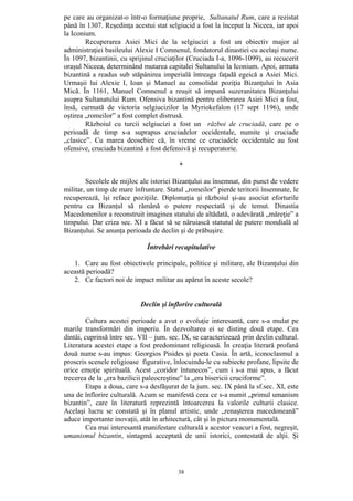 38
pe care au organizat-o într-o formaţiune proprie, Sultanatul Rum, care a rezistat
până în 1307. Reşedinţa acestui stat selgiucid a fost la început la Niceea, iar apoi
la Iconium.
Recuperarea Asiei Mici de la selgiucizi a fost un obiectiv major al
administraţiei basileului Alexie I Comnenul, fondatorul dinastiei cu acelaşi nume.
În 1097, bizantinii, cu sprijinul cruciaţilor (Cruciada I-a, 1096-1099), au recucerit
oraşul Niceea, determinând mutarea capitalei Sultanului la Iconium. Apoi, armata
bizantină a readus sub stăpânirea imperială întreaga faţadă egeică a Asiei Mici.
Urmaşii lui Alexie I, Ioan şi Manuel au consolidat poziţia Bizanţului în Asia
Mică. În 1161, Manuel Comnenul a reuşit să impună suzeranitatea Bizanţului
asupra Sultanatului Rum. Ofensiva bizantină pentru eliberarea Asiei Mici a fost,
însă, curmată de victoria selgiucizilor la Myriokefalon (17 sept 1196), unde
oştirea „romeilor” a fost complet distrusă.
Războiul cu turcii selgiucizi a fost un război de cruciadă, care pe o
perioadă de timp s-a suprapus cruciadelor occidentale, numite şi cruciade
„clasice”. Cu marea deosebire că, în vreme ce cruciadele occidentale au fost
ofensive, cruciada bizantină a fost defensivă şi recuperatorie.
*
Secolele de mijloc ale istoriei Bizanţului au însemnat, din punct de vedere
militar, un timp de mare înfruntare. Statul „romeilor” pierde teritorii însemnate, le
recuperează, îşi reface poziţiile. Diplomaţia şi războiul şi-au asociat eforturile
pentru ca Bizanţul să rămână o putere respectată şi de temut. Dinastia
Macedonenilor a reconstruit imaginea statului de altădată, o adevărată „măreţie” a
timpului. Dar criza sec. XI a făcut să se năruiască statutul de putere mondială al
Bizanţului. Se anunţa perioada de declin şi de prăbuşire.
Întrebări recapitulative
1. Care au fost obiectivele principale, politice şi militare, ale Bizanţului din
această perioadă?
2. Ce factori noi de impact militar au apărut în aceste secole?
Declin şi înflorire culturală
Cultura acestei perioade a avut o evoluţie interesantă, care s-a mulat pe
marile transformări din imperiu. În dezvoltarea ei se disting două etape. Cea
dintâi, cuprinsă între sec. VII – jum. sec. IX, se caracterizează prin declin cultural.
Literatura acestei etape a fost predominant religioasă. În creaţia literară profană
două nume s-au impus: Georgios Pisides şi poeta Casia. În artă, iconoclasmul a
proscris scenele religioase figurative, înlocuindu-le cu subiecte profane, lipsite de
orice emoţie spirituală. Acest „coridor întunecos”, cum i s-a mai spus, a făcut
trecerea de la „era bazilicii paleocreştine” la „era bisericii cruciforme”.
Etapa a doua, care s-a desfăşurat de la jum. sec. IX până la sf.sec. XI, este
una de înflorire culturală. Acum se manifestă ceea ce s-a numit „primul umanism
bizantin”, care în literatură reprezintă întoarcerea la valorile culturii clasice.
Acelaşi lucru se constată şi în planul artistic, unde „renaşterea macedoneană”
aduce importante inovaţii, atât în arhitectură, cât şi în pictura monumentală.
Cea mai interesantă manifestare culturală a acestor veacuri a fost, negreşit,
umanismul bizantin, sintagmă acceptată de unii istorici, contestată de alţii. Şi
 