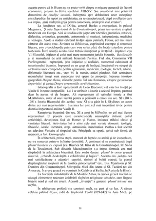 39
aceasta pentru că în Bizanţ nu se poate vorbi despre o mişcare generată de factori
economici, precum în Italia secolelor XIII-XV. S-a considerat mai potrivită
denumirea de erudiţie savantă, îndreptată spre dobândirea unor cunoştinţe
enciclopedice. În raport cu antichitatea, ea se caracterizează, după o reflecţie care
s-a impus, „mai mult prin grija pentru conservare, decât prin elan creator”.
La jumătatea sec. al IX-lea, cezarul Bardas a reorganizat, în palatul
Magnaura, Şcoala Superioară de la Constantinopol, prima universitate creştină
medievală din Europa. Aici se studiau cele şapte arte liberale (gramatica, retorica,
dialectica, aritmetica, geometria, astronomia şi muzica), jurisprudenţa, medicina
şi teologia. Acolo a studiat celebrul învăţat ajuns patriarh, Fotios, cel mai mare
cărturat din acest veac. Scrierea sa Biblioteca, cuprinzând excerpte şi rezumate
literare, este o enciclopedie prin care s-au salvat părţi din lucrări pierdute pentru
totdeauna. Între erudiţii acestui veac trebuie menţionat şi învăţatul – împărat Leon
VI Filosoful, iniţiator al celui mai mare monument juridic bizantin, Basilicalele
şi al manualului de artă militară bizantină Tactica. Fiul său, Constantin VII
Porfirogenetul reprezintă, prin iniţiative şi realizări, momentul culminant al
umanismului bizantin. Împreună cu un grup de învăţaţi, împăratul s-a ocupat de
alcătuirea unor compendii pentru agronomie, medicină, zoologie, tactică, istorie,
diplomaţie literatură etc., vreo 50 la număr, astăzi pierdute. Sub semnătura
monarhului însuşi sunt cunoscute trei opere de proporţii: lucrarea istorico-
geografică Despre theme, sfaturile pentru fiul său Romanos, Despre guvernarea
Imperiului şi cartea Despre ceremoniile curţii bizantine.
Istoriografia a fost reprezentată de Leon Diaconul, cel care l-a însoţit pe
Vasile II în toate campaniile. Lui i se atribuie o istorie a acestui împărat, păstrată
doar în partea ei de început. Alt reprezentant al scrisului istoric a fost
M.Attaliates, autor al unei lucrări pentru o perioadă a crizei din sec. XI (1041-
1081). Istoria Bizanţului din acelaşi veac XI şi-a găsit în I. Skylitzes un autor
dintre cei mai reprezentativi. Lucrarea lui este cel mai important izvor pentru
domnia împăratului-militar Vasile II.
Renaşterea bizantină din sec. XI a avut în M.Psellos pe cel mai ilustru
reprezentant. El poseda toate caracteristicile umaniştilor italieni: cultul
antichităţii, devoţiunea faţă de Homer şi Platon, imitarea stilului clasic şi
vanitatea literară. Activitatea lui a atins cele mai variate domenii: teologie,
filosofie, istorie, literatură, drept, astronomie, matematică. Psellos a fost socotit
un adevărat Voltaire al timpului său. Principala sa operă, scrisă sub formă de
memorii, a fost Cronografia.
În arhitectură, prima etapă, marcată de luptele cu arabii şi de iconoclasm,
nu s-a remarcat printr-o înflorire deosebită. A continuat să se construiască după
planul basilical cu cupolă (ex. Biserica Sf. Irina de la Constantinopol, Sf. Sofia
de la Tessalonic). Sub dinastia Macedonenilor s-a impus formula cea mai
răspândită în arhitectura bizantină. Este vorba despre planul în cruce greacă
înscrisă, „izbândă desăvârşită a echilibrului şi logicii”. Aceasta era „soluţia cea
mai satisfăcătoare a adaptării cupolei, simbol al bolţii cereşti, la planul
dreptunghiular moştenit de la basilica paleocreştină” (ex., Bis. Myrelaion şi Sf.
Dumitru din Constantinopol, Mitropolia Mică din Atena şi Sf. Teodori tot din
Atena etc. În cruce greacă s-a construit în Calabria şi Sicilia, în Rusia de la Kiev).
La bisericile mănăstirilor de la Muntele Athos, la crucea greacă înscrisă se
adaugă elementele necesare celebrării slujbelor religioase: absidele, care lărgesc
braţele nord şi sud ale crucii. Această „invenţie” a generat planul triconc sau
treflat.
În arhitectura profană s-a construit mult, cu gust şi cu lux. A rămas
celebru palatul Bryas, zidit de împăratul Teofil (829-842) în Asia Mică, pe
 