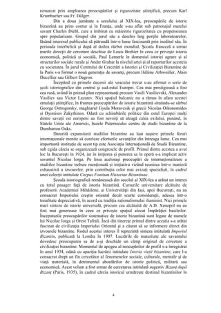 4
remarcat prin amploarea preocupărilor şi rigurozitate ştiinţifică, precum Karl
Krumbacher sau Fr. Dölger.
Din a doua jumătate a secolului al XIX-lea, preocupările de istorie
bizantină au prins contur şi în Franţa, unde s-au aflat sub patronajul marelui
savant Charles Diehl, care a îmbinat cu măiestrie rigurozitatea cu propensiunea
spre popularizare. Grupul din jurul său a deschis larg porţile laboratoarelor,
lăsând interesul publicului să pătrundă într-o lume fascinantă prin ineditul său. În
perioada interbelică şi după al doilea război mondial, Şcoala franceză a urmat
marile direcţii de cercetare deschise de Louis Brehier în ceea ce priveşte istoria
economică, politică şi socială, Paul Lemerle în domeniul istoriei agrare şi al
structurilor sociale rurale şi Andre Grabar la nivelul artei şi al raporturilor acesteia
cu societatea. În jurul Centrului de Cercetări a Istoriei şi Civilizaţiei Bizantine de
la Paris s-a format o nouă generaţie de savanţi, precum Hélène Arhweiller, Alain
Ducellier sau Gilbert Dagron.
Începând cu primele decenii ale veacului trecut s-au afirmat o serie de
şcoli istoriografice din centrul şi sud-estul Europei. Cea mai prestigioasă a fost
cea rusă, având în primul plan reprezentanţi precum Vasili Vasilievski, Alexander
Vasiliev sau Victor Lazarev. Nici spaţiul balcanic nu a rămas în afara acestei
emulaţii ştiinţifice, în fruntea preocupărilor de istorie bizantină situându-se sârbul
George Ostrogorsky, maghiarul Gyula Moravcsik şi grecii Nicolas Oikonomides
şi Dyonisos Zakythinos. Odată cu schimbările politice din estul Europei mulţi
dintre savaţii est europeni au fost nevoiţi să aleagă calea exilului, punând, în
Statele Unite ale Americii, bazele Puternicului centru de studii bizantine de la
Dumbarton Oaks.
Datorită expansiunii studiilor bizantine au luat naştere primele foruri
internaţionale menite să coreleze eforturile savanţilor din întreaga lume. Cea mai
importantă instituţie de acest tip este Asociaţia Internaţională de Studii Bizantine,
sub egida căreia se organizează congresele de profil. Primul dintre acestea a avut
loc la Bucureşti în 1924, iar în iniţierea şi punerea sa în operă s-a implicat activ
savantul Nicolae Iorga. Pe linia aceloraşi preocupări de internaţionalizare a
studiilor bizantine trebuie menţionată şi iniţiativa vizând reunirea într-o manieră
exhaustivă a izvoarelor, prin contribuţia celor mai avizaţi specialişti, în cadrul
unei colecţii intitulate Corpus Fontium Historiae Bizantinae.
Şcoala istoriografică românească din secolul al XIX-lea a arătat un interes
cu totul pasager faţă de istoria bizantină. Cursurile universitare alcătuite de
profesorii Academiei Mihăilene, ai Universităţii din Iaşi, apoi Bucureşti, nu au
consacrat Imperiului creştin oriental decât scurte consideraţii, adesea într-o
tonalitate depreciativă, în acord cu tradiţia raţionalismului iluminist. Nici primele
mari sinteze de istorie universală, precum cea alcătuită de A.D. Xenopol nu au
fost mai generoase în ceea ce priveşte spaţiul alocat Împărăţiei basileilor.
Începuturile preocupărilor sistematice de istorie bizantină sunt legate de numele
lui Nicolae Iorga şi Orest Tafrali. Încă din tinereţe primul dintre aceştia s-a arătat
fascinat de civilizaţia Imperiului Oriental şi a căutat să se informeze direct din
izvoarele bizantine. Rodul acestui interes îl reprezintă sinteza intitulată Imperiul
Bizantin, publicată la Londra în 1907. Lucrările de maturitate ale savantului
dovedesc preocuparea sa de a-şi deschide un câmp original de cercetare a
civilizaţiei bizantine. Momentul de apogeu al reocupărilor de profil s-a înregistrat
în anul 1934, odată cu apariţia lucrării intitulate Istoria vieţii bizantine, care l-a
consacrat drept un fin cercetător al fenomenelor sociale, culturale, mentale şi de
viaţă materială, în detrimentul abordărilor de istorie politică, militară sau
economică. Acest volum a fost urmat de cercetarea intitulată sugestiv Bizanţ după
Bizanţ (Paris, 1935), în cadrul căreia istoricul urmăreşte destinul bizantinilor în
 