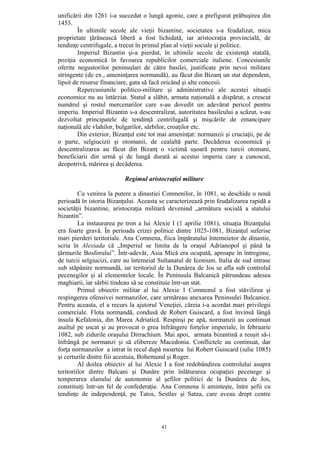 41
unificării din 1261 i-a succedat o lungă agonie, care a prefigurat prăbuşirea din
1453.
În ultimile secole ale vieţii bizantine, societatea s-a feudalizat, mica
proprietate ţărănească liberă a fost lichidată, iar aristocraţia provincială, de
tendinţe centrifugale, a trecut în primul plan al vieţii sociale şi politice.
Imperiul Bizantin şi-a pierdut, în ultimile secole de existenţă statală,
poziţia economică în favoarea republicilor comerciale italiene. Concesiunile
oferite negustorilor peninsulari de către basilei, justificate prin nevoi militare
stringente (de ex., ameninţarea normandă), au făcut din Bizanţ un stat dependent,
lipsit de resurse financiare, gata să facă oricând şi alte concesii.
Repercusiunile politico-militare şi administrative ale acestei situaţii
economice nu au întârziat. Statul a slăbit, armata naţională a dispărut, a crescut
numărul şi rostul mercenarilor care s-au dovedit un adevărat pericol pentru
imperiu. Imperiul Bizantin s-a descentralizat, autoritatea basileului a scăzut, s-au
dezvoltat principatele de tendinţă centrifugală şi mişcările de emancipare
naţională ale vlahilor, bulgarilor, sârbilor, croaţilor etc.
Din exterior, Bizanţul este tot mai ameninţat: normanzii şi cruciaţii, pe de
o parte, selgiucizii şi otomanii, de cealaltă parte. Decăderea economică şi
descentralizarea au făcut din Bizanţ o victimă uşoară pentru turcii otomani,
beneficiarii din urmă şi de lungă durată ai acestui imperiu care a cunoscut,
deopotrivă, mărirea şi decăderea.
Regimul aristocraţiei militare
Cu venirea la putere a dinastiei Comnenilor, în 1081, se deschide o nouă
perioadă în istoria Bizanţului. Aceasta se caracterizează prin feudalizarea rapidă a
societăţii bizantine, aristocraţia militară devenind „armătura socială a statului
bizantin”.
La instaurarea pe tron a lui Alexie I (1 aprilie 1081), situaţia Bizanţului
era foarte gravă. În perioada crizei politice dintre 1025-1081, Bizanţul suferise
mari pierderi teritoriale. Ana Comnena, fiica împăratului întemeietor de dinastie,
scria în Alexiada că „Imperiul se limita de la oraşul Adrianopol şi până la
ţărmurile Bosforului”. Într-adevăr, Asia Mică era ocupată, aproape în întregime,
de turcii selgiucizi, care au întemeiat Sultanatul de Iconium. Italia de sud intrase
sub stăpânire normandă, iar teritoriul de la Dunărea de Jos se afla sub controlul
pecenegilor şi al elementelor locale. În Peninsula Balcanică pătrundeau adesea
maghiarii, iar sârbii tindeau să se constituie într-un stat.
Primul obiectiv militar al lui Alexie I Comnenul a fost stăvilirea şi
respingerea ofensivei normanzilor, care urmăreau anexarea Peninsulei Balcanice.
Pentru aceasta, el a recurs la ajutorul Veneţiei, căreia i-a acordat mari privilegii
comerciale. Flota normandă, condusă de Robert Guiscard, a fost învinsă lângă
insula Kefalonia, din Marea Adriatică. Respinşi pe apă, normanzii au continuat
asaltul pe uscat şi au provocat o grea înfrângere forţelor imperiale, în februarie
1082, sub zidurile oraşului Dirrachium. Mai apoi, armata bizantină a reuşit să-i
înfrângă pe normanzi şi să elibereze Macedonia. Conflictele au continuat, dar
forţa normanzilor a intrat în recul după moartea lui Robert Guiscard (iulie 1085)
şi certurile dintre fiii acestuia, Bohemund şi Roger.
Al doilea obiectiv al lui Alexie I a fost redobândirea controlului asupra
teritoriilor dintre Balcani şi Dunăre prin înlăturarea ocupaţiei pecenege şi
temperarea elanului de autonomie al şefilor politici de la Dunărea de Jos,
constituiţi într-un fel de confederaţie. Ana Comnena îi aminteşte, între şefii cu
tendinţe de independenţă, pe Tatos, Sestlav şi Satza, care aveau drept centre
 
